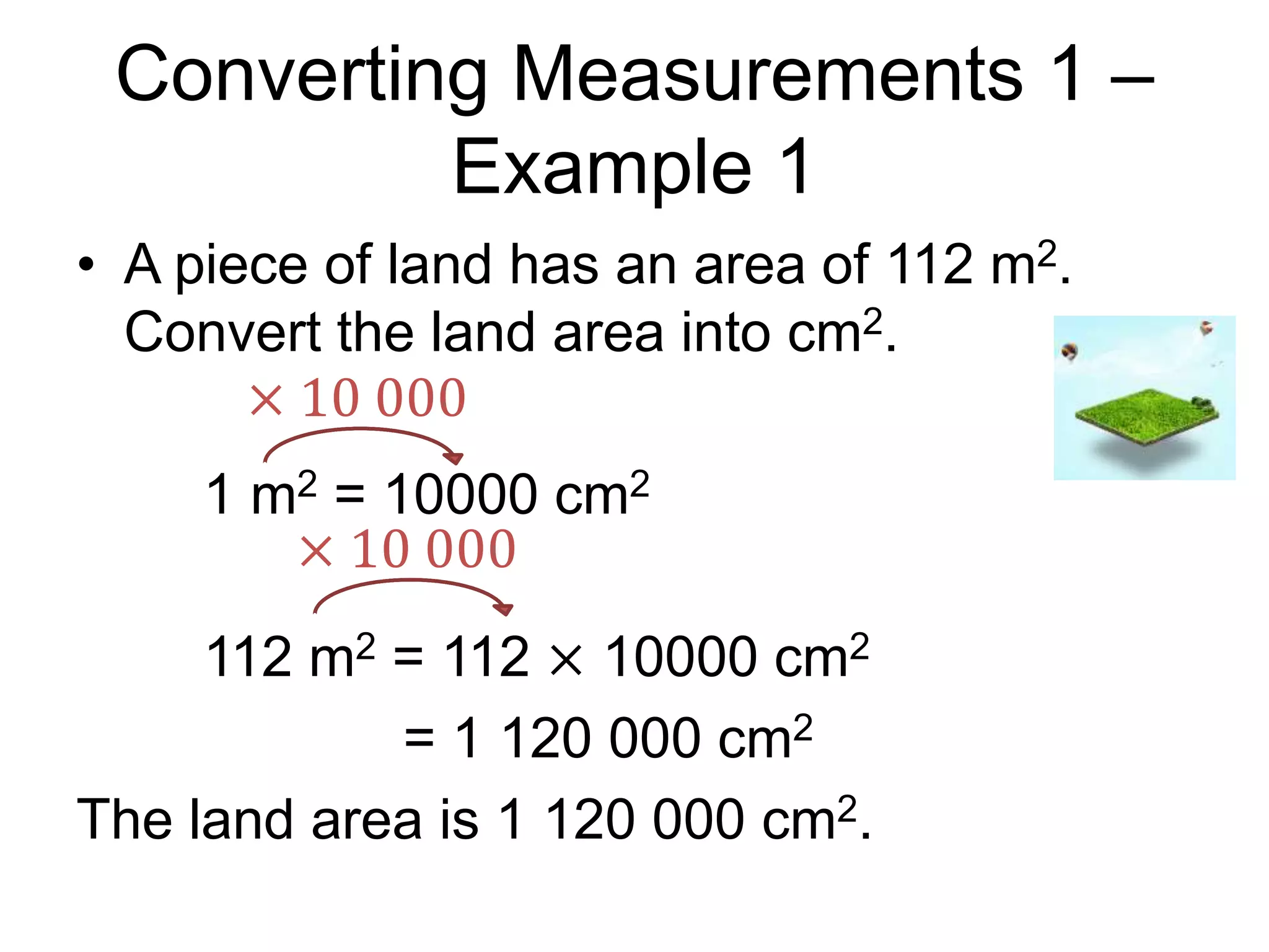 Converting Measurements 1 –
Example 1
• A piece of land has an area of 112 m2.
Convert the land area into cm2.
1 m2 = 10000 cm2
112 m2 = 112 × 10000 cm2
= 1 120 000 cm2
The land area is 1 120 000 cm2.
× 10 000
× 10 000
 