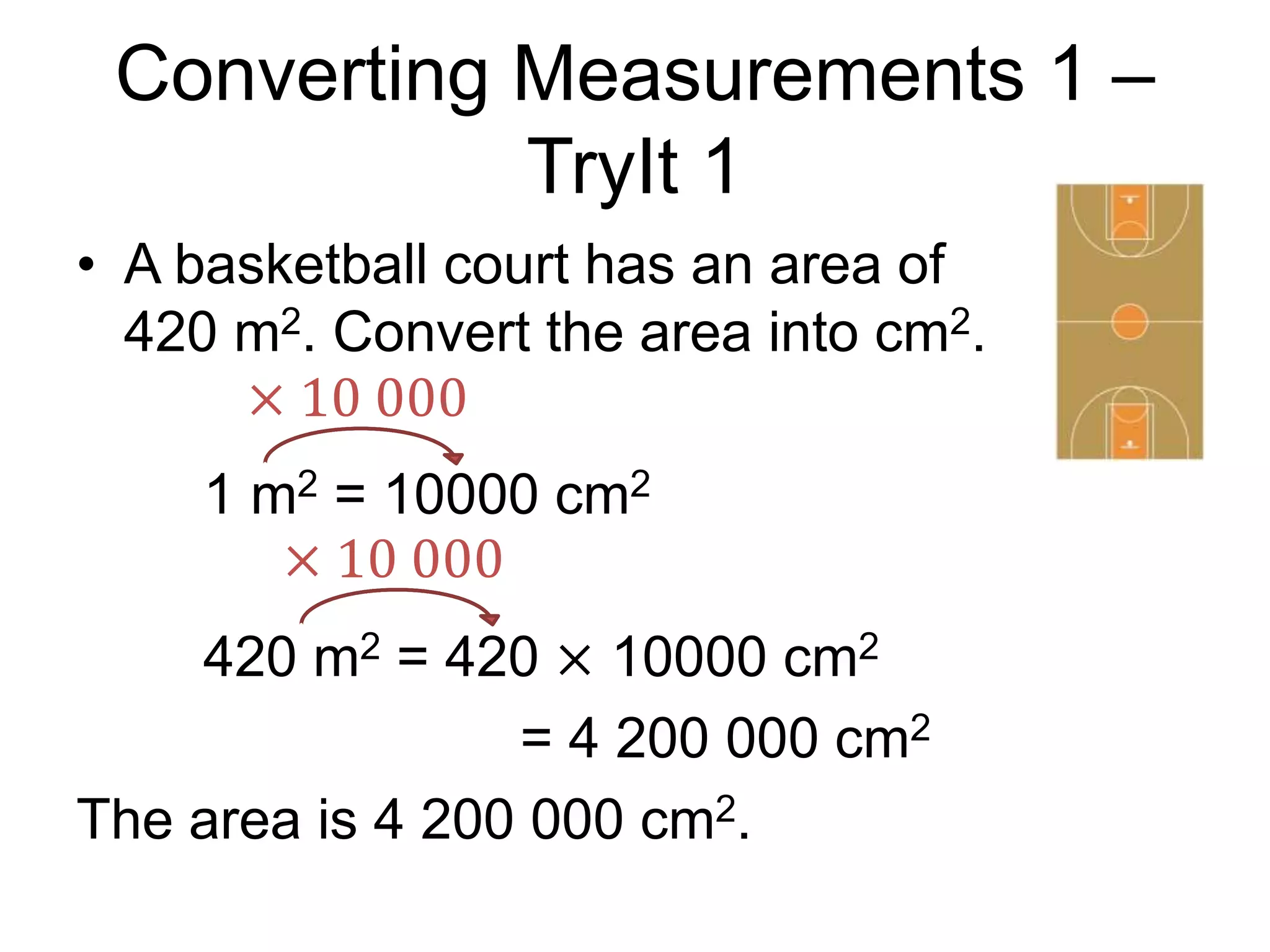 Converting Measurements 1 –
TryIt 1
• A basketball court has an area of
420 m2. Convert the area into cm2.
1 m2 = 10000 cm2
420 m2 = 420 × 10000 cm2
= 4 200 000 cm2
The area is 4 200 000 cm2.
× 10 000
× 10 000
 