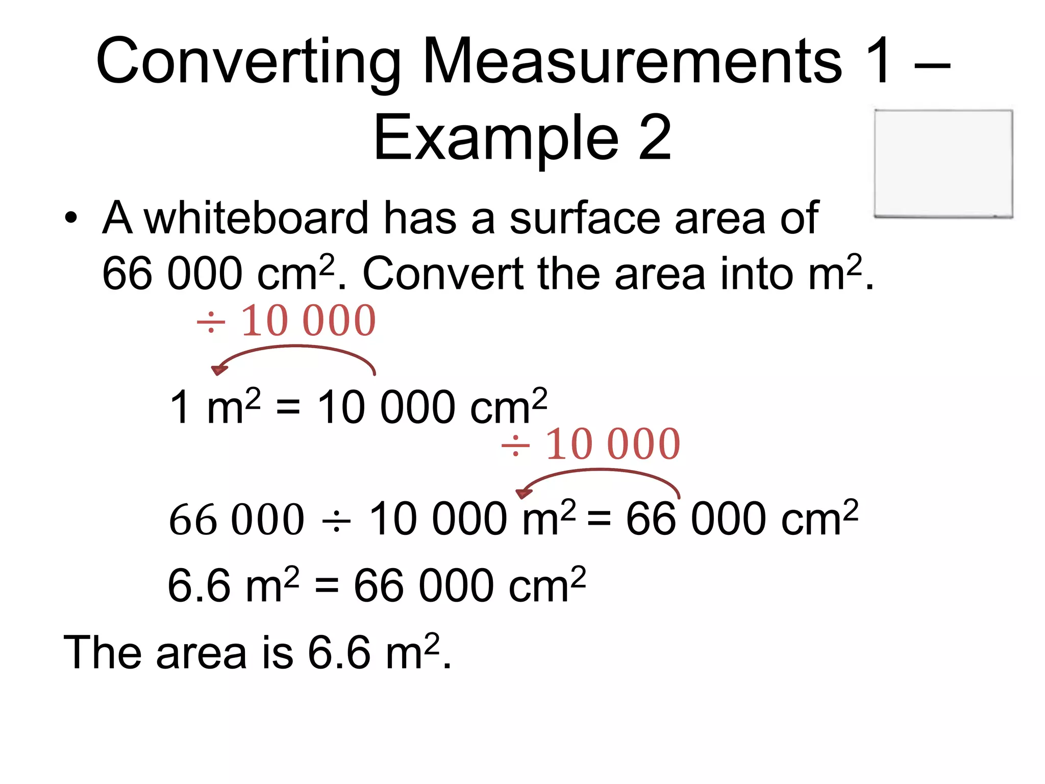 Converting Measurements 1 –
Example 2
• A whiteboard has a surface area of
66 000 cm2. Convert the area into m2.
1 m2 = 10 000 cm2
66 000 ÷ 10 000 m2 = 66 000 cm2
6.6 m2 = 66 000 cm2
The area is 6.6 m2.
÷ 10 000
÷ 10 000
 