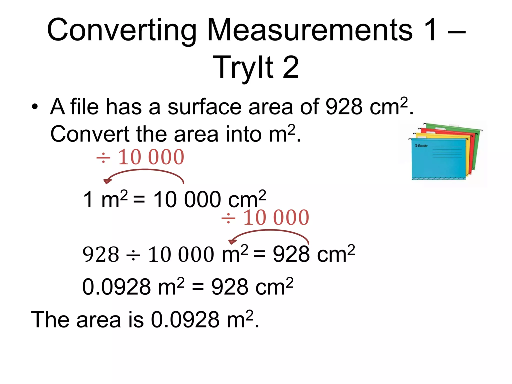 Converting Measurements 1 –
TryIt 2
• A file has a surface area of 928 cm2.
Convert the area into m2.
1 m2 = 10 000 cm2
928 ÷ 10 000 m2 = 928 cm2
0.0928 m2 = 928 cm2
The area is 0.0928 m2.
÷ 10 000
÷ 10 000
 