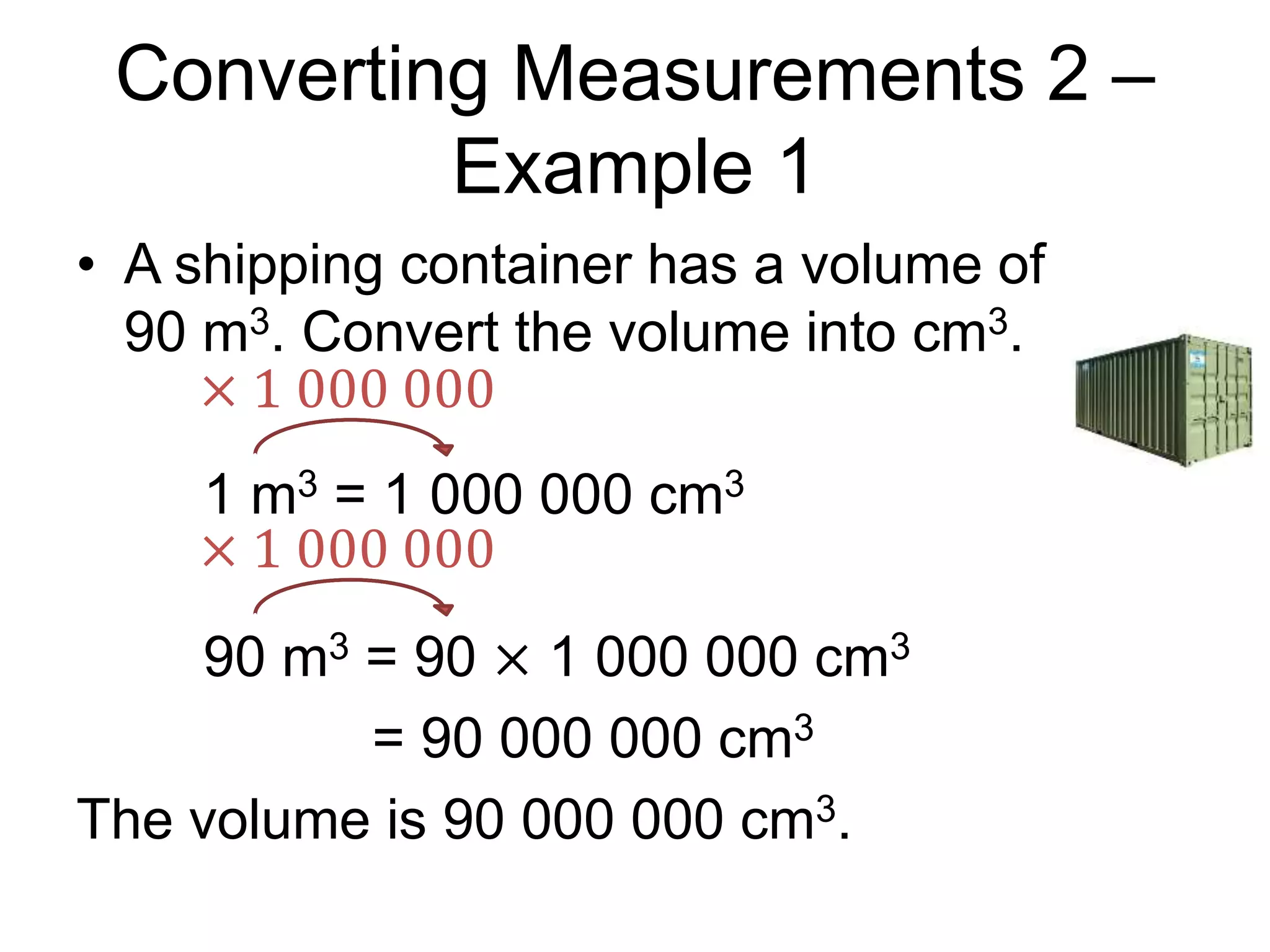 Converting Measurements 2 –
Example 1
• A shipping container has a volume of
90 m3. Convert the volume into cm3.
1 m3 = 1 000 000 cm3
90 m3 = 90 × 1 000 000 cm3
= 90 000 000 cm3
The volume is 90 000 000 cm3.
× 1 000 000
× 1 000 000
 