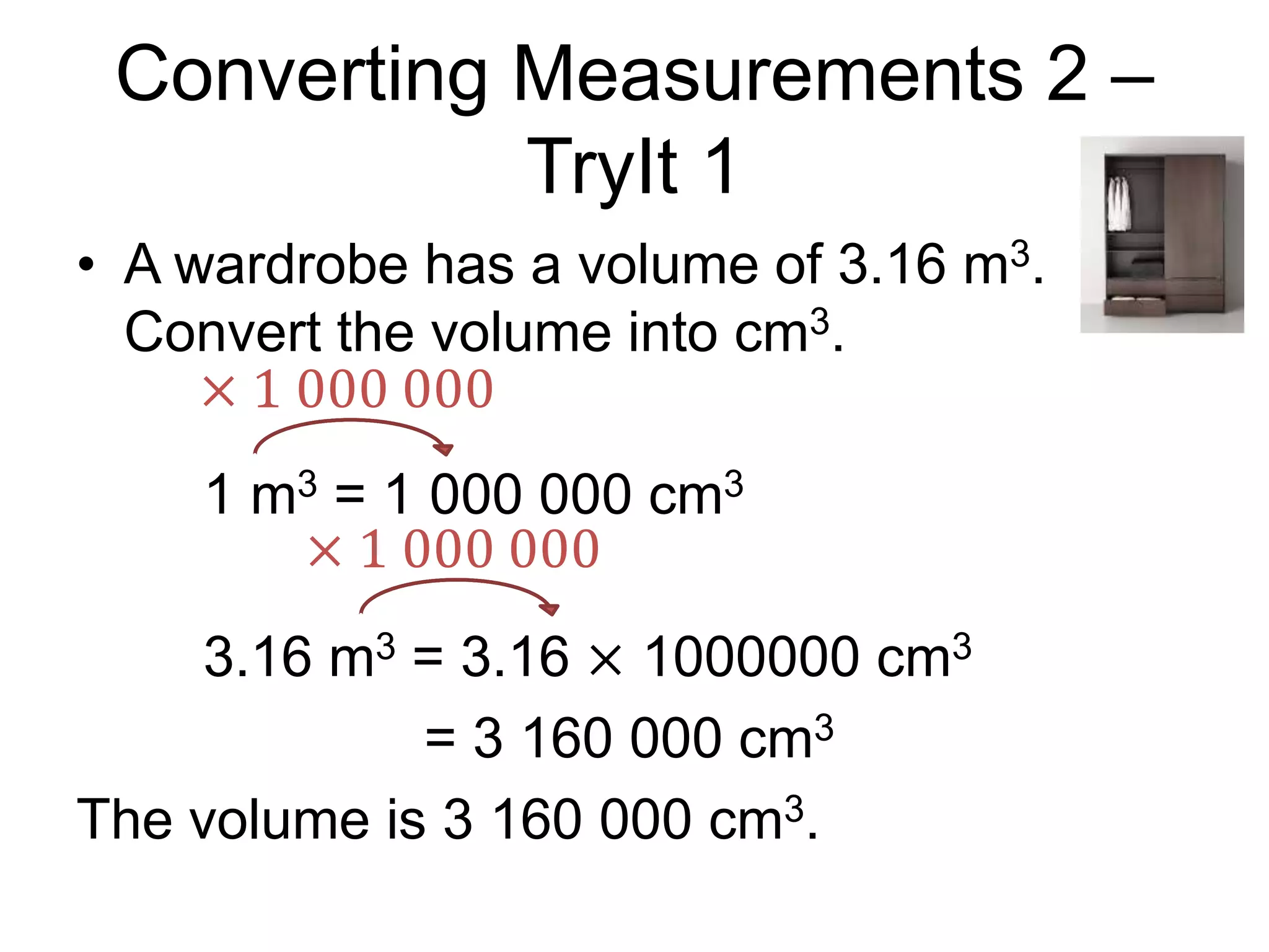 Converting Measurements 2 –
TryIt 1
• A wardrobe has a volume of 3.16 m3.
Convert the volume into cm3.
1 m3 = 1 000 000 cm3
3.16 m3 = 3.16 × 1000000 cm3
= 3 160 000 cm3
The volume is 3 160 000 cm3.
× 1 000 000
× 1 000 000
 