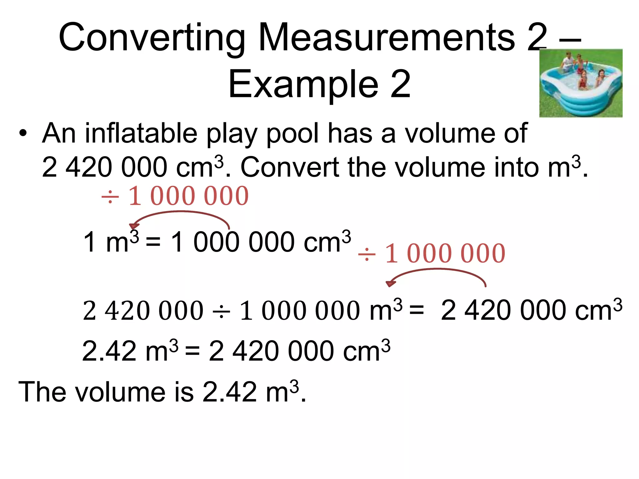 Converting Measurements 2 –
Example 2
• An inflatable play pool has a volume of
2 420 000 cm3. Convert the volume into m3.
1 m3 = 1 000 000 cm3
2 420 000 ÷ 1 000 000 m3 = 2 420 000 cm3
2.42 m3 = 2 420 000 cm3
The volume is 2.42 m3.
÷ 1 000 000
÷ 1 000 000
 