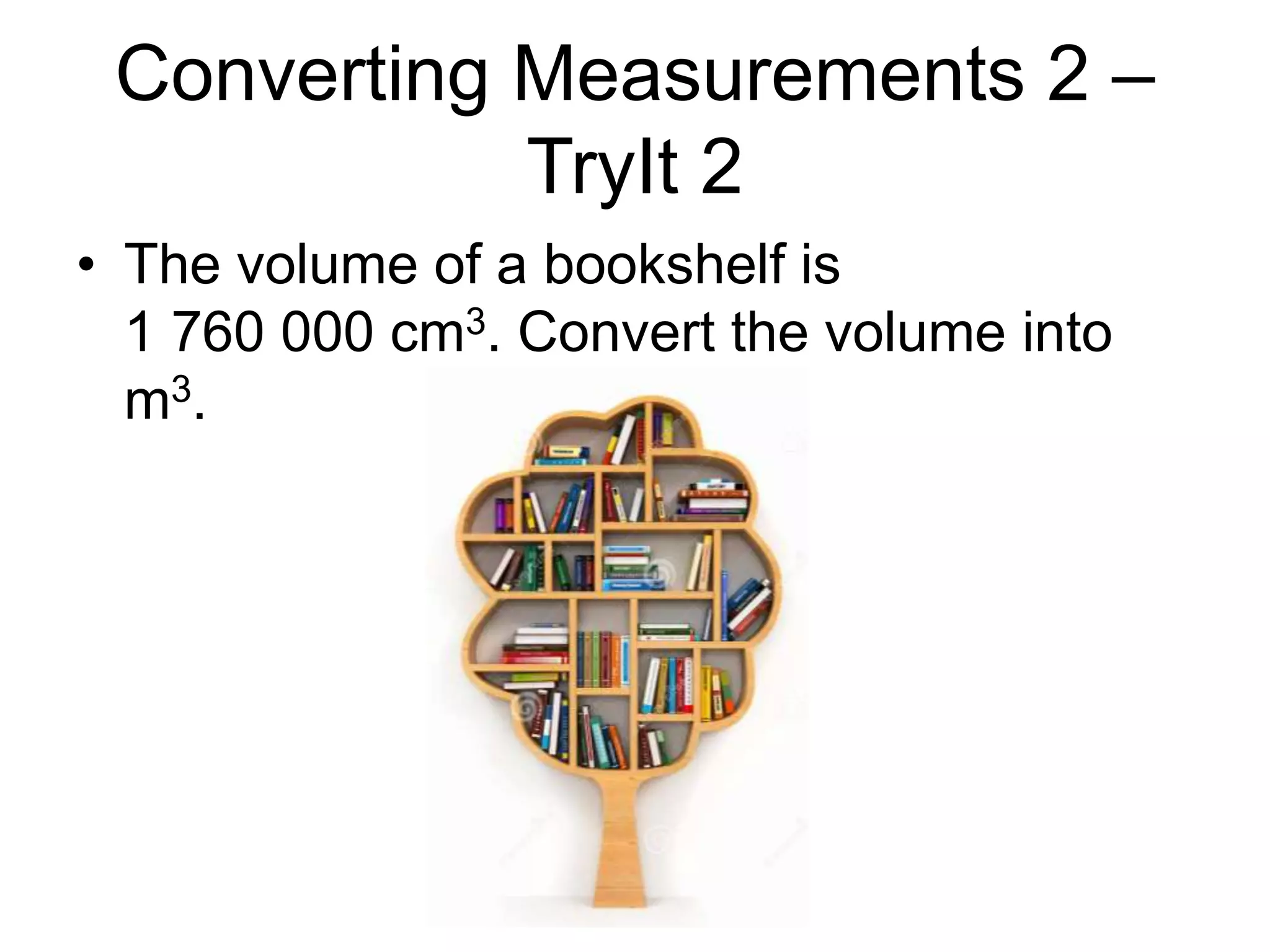 Converting Measurements 2 –
TryIt 2
• The volume of a bookshelf is
1 760 000 cm3. Convert the volume into
m3.
 