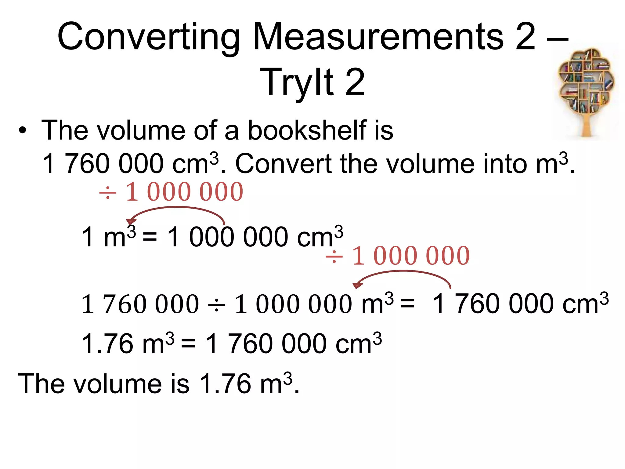 Converting Measurements 2 –
TryIt 2
• The volume of a bookshelf is
1 760 000 cm3. Convert the volume into m3.
1 m3 = 1 000 000 cm3
1 760 000 ÷ 1 000 000 m3 = 1 760 000 cm3
1.76 m3 = 1 760 000 cm3
The volume is 1.76 m3.
÷ 1 000 000
÷ 1 000 000
 