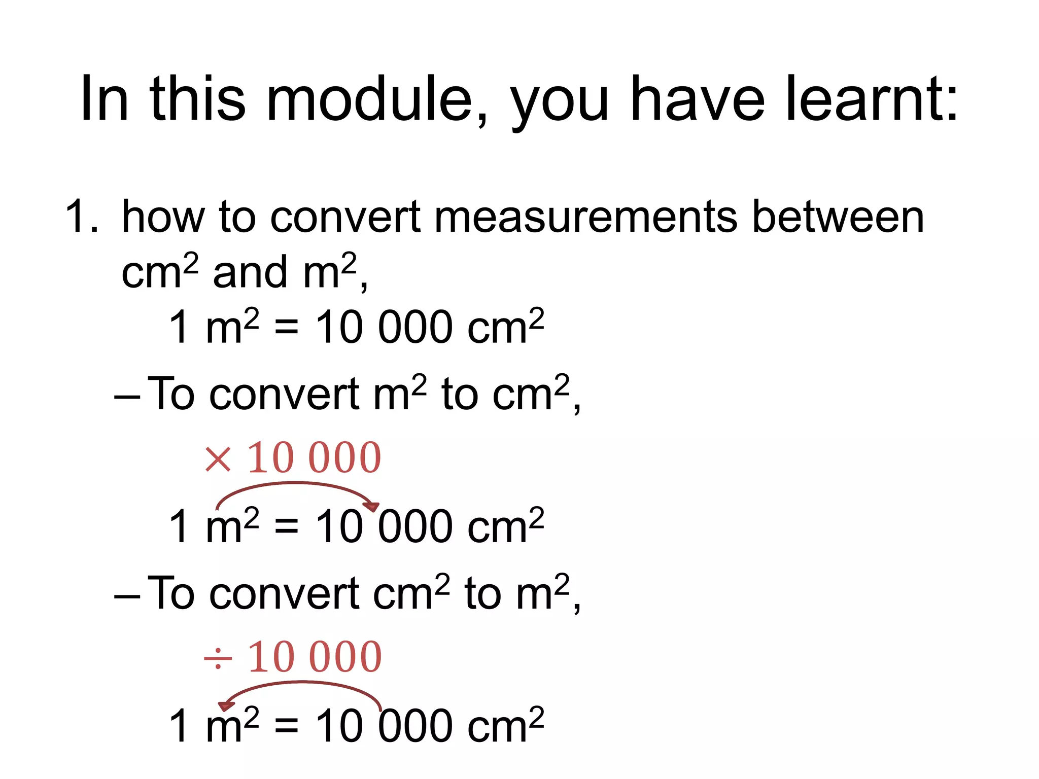 In this module, you have learnt:
1. how to convert measurements between
cm2 and m2,
1 m2 = 10 000 cm2
–To convert m2 to cm2,
1 m2 = 10 000 cm2
–To convert cm2 to m2,
1 m2 = 10 000 cm2
÷ 10 000
× 10 000
 