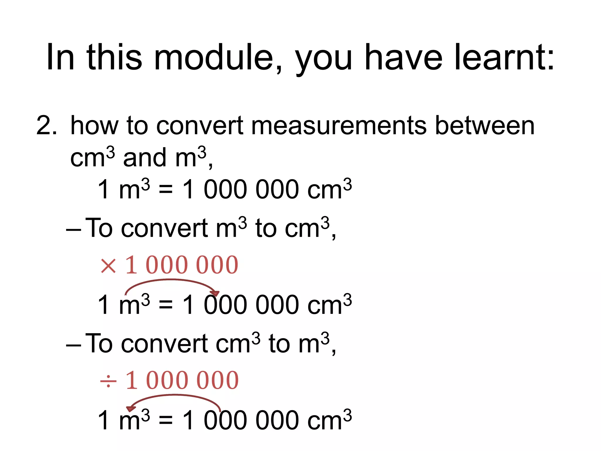 In this module, you have learnt:
2. how to convert measurements between
cm3 and m3,
1 m3 = 1 000 000 cm3
–To convert m3 to cm3,
1 m3 = 1 000 000 cm3
–To convert cm3 to m3,
1 m3 = 1 000 000 cm3
÷ 1 000 000
× 1 000 000
 