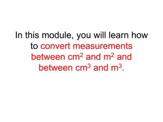 In this module, you will learn how
to convert measurements
between cm2 and m2 and
between cm3 and m3.
 