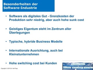 Copyright © 2015 Dr. Karl Popp
Besonderheiten der
Software-Industrie
• Software als digitales Gut - Grenzkosten der
Produktion sehr niedrig, aber auch hohe sunk cost
• Geistiges Eigentum steht im Zentrum aller
Überlegungen
• Typische, hybride Business Modelle
• Internationale Ausrichtung, auch bei
Kleinstunternehmen
• Hohe switching cost bei Kunden
 