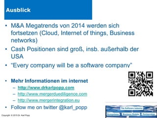 Copyright © 2015 Dr. Karl Popp
Ausblick
• M&A Megatrends von 2014 werden sich
fortsetzen (Cloud, Internet of things, Business
networks)
• Cash Positionen sind groß, insb. außerhalb der
USA
• “Every company will be a software company”
• Mehr Informationen im internet
– http://www.drkarlpopp.com
– http://www.mergerduediligence.com
– http://www.mergerintegration.eu
• Follow me on twitter @karl_popp
 