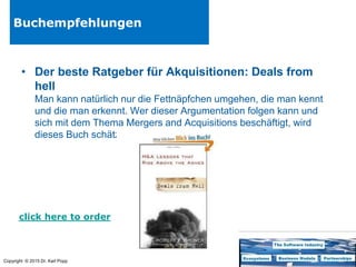 Copyright © 2015 Dr. Karl Popp
Buchempfehlungen
• Der beste Ratgeber für Akquisitionen: Deals from
hell
Man kann natürlich nur die Fettnäpfchen umgehen, die man kennt
und die man erkennt. Wer dieser Argumentation folgen kann und
sich mit dem Thema Mergers and Acquisitions beschäftigt, wird
dieses Buch schätzen.
click here to order
 