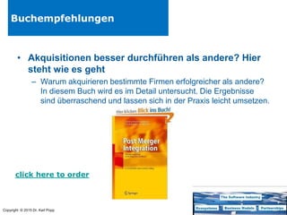 Copyright © 2015 Dr. Karl Popp
Buchempfehlungen
• Akquisitionen besser durchführen als andere? Hier
steht wie es geht
– Warum akquirieren bestimmte Firmen erfolgreicher als andere?
In diesem Buch wird es im Detail untersucht. Die Ergebnisse
sind überraschend und lassen sich in der Praxis leicht umsetzen.
click here to order
 
