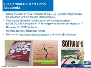 Copyright © 2015 Dr. Karl Popp
Zur Person Dr. Karl Popp
Academia
• Senior member of ACM, member of IEEE, GI, Bundesverband M&A,
Gesellschaft für Post Merger Integration e.V.
• Veranstalter European workshop on software ecosystems
EWSECO.ORG, Mitglied im IP Management Summit am House of IT
• Reviewer für IEEE Software
• Mehrere Bücher, zahlreiche Artikel
• Mehr unter http://www.drkarlpopp.com und twitter @karl_popp
 