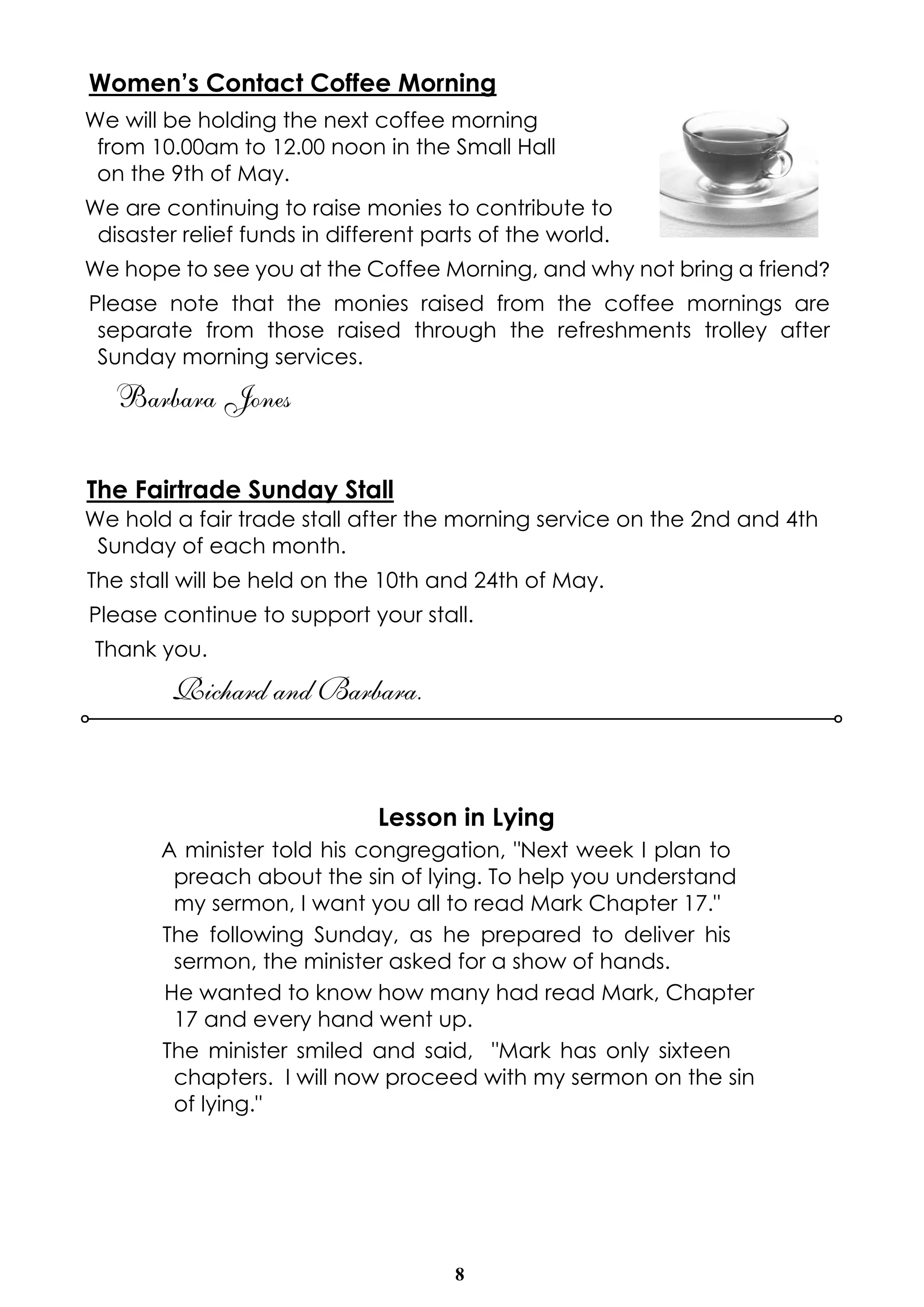 8
Women’s Contact Coffee Morning
We will be holding the next coffee morning
from 10.00am to 12.00 noon in the Small Hall
on the 9th of May.
We are continuing to raise monies to contribute to
disaster relief funds in different parts of the world.
We hope to see you at the Coffee Morning, and why not bring a friend?
Please note that the monies raised from the coffee mornings are
separate from those raised through the refreshments trolley after
Sunday morning services.
Barbara Jones
The Fairtrade Sunday Stall
We hold a fair trade stall after the morning service on the 2nd and 4th
Sunday of each month.
The stall will be held on the 10th and 24th of May.
Please continue to support your stall.
Thank you.
Richard and Barbara.
Lesson in Lying
A minister told his congregation, "Next week I plan to
preach about the sin of lying. To help you understand
my sermon, I want you all to read Mark Chapter 17."
The following Sunday, as he prepared to deliver his
sermon, the minister asked for a show of hands.
He wanted to know how many had read Mark, Chapter
17 and every hand went up.
The minister smiled and said, "Mark has only sixteen
chapters. I will now proceed with my sermon on the sin
of lying."
 