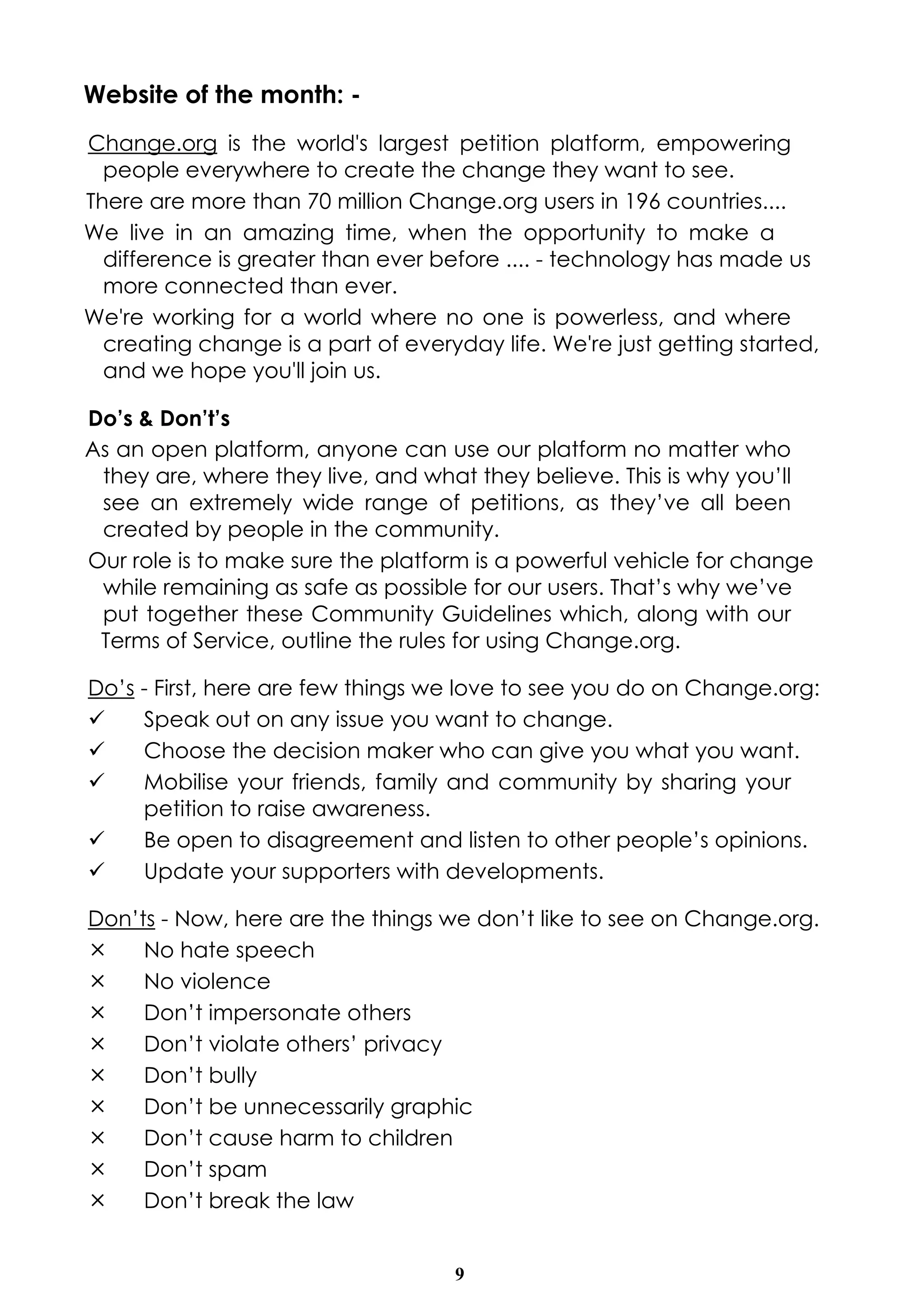 9
Website of the month: -
Change.org is the world's largest petition platform, empowering
people everywhere to create the change they want to see.
There are more than 70 million Change.org users in 196 countries....
We live in an amazing time, when the opportunity to make a
difference is greater than ever before .... - technology has made us
more connected than ever.
We're working for a world where no one is powerless, and where
creating change is a part of everyday life. We're just getting started,
and we hope you'll join us.
Do’s & Don’t’s
As an open platform, anyone can use our platform no matter who
they are, where they live, and what they believe. This is why you’ll
see an extremely wide range of petitions, as they’ve all been
created by people in the community.
Our role is to make sure the platform is a powerful vehicle for change
while remaining as safe as possible for our users. That’s why we’ve
put together these Community Guidelines which, along with our
Terms of Service, outline the rules for using Change.org.
Do’s - First, here are few things we love to see you do on Change.org:
ü Speak out on any issue you want to change.
ü Choose the decision maker who can give you what you want.
ü Mobilise your friends, family and community by sharing your
petition to raise awareness.
ü Be open to disagreement and listen to other people’s opinions.
ü Update your supporters with developments.
Don’ts - Now, here are the things we don’t like to see on Change.org.
Î No hate speech
Î No violence
Î Don’t impersonate others
Î Don’t violate others’ privacy
Î Don’t bully
Î Don’t be unnecessarily graphic
Î Don’t cause harm to children
Î Don’t spam
Î Don’t break the law
 