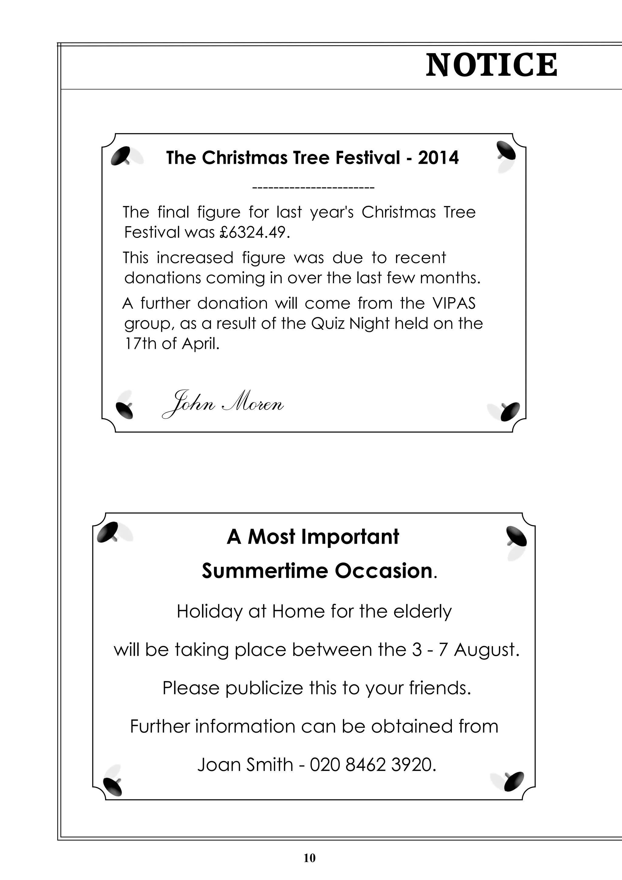 10
NOTICE
The Christmas Tree Festival - 2014
-----------------------
The final figure for last year's Christmas Tree
Festival was £6324.49.
This increased figure was due to recent
donations coming in over the last few months.
A further donation will come from the VIPAS
group, as a result of the Quiz Night held on the
17th of April.
John Moren
A Most Important
Summertime Occasion.
Holiday at Home for the elderly
will be taking place between the 3 - 7 August.
Please publicize this to your friends.
Further information can be obtained from
Joan Smith - 020 8462 3920.
 