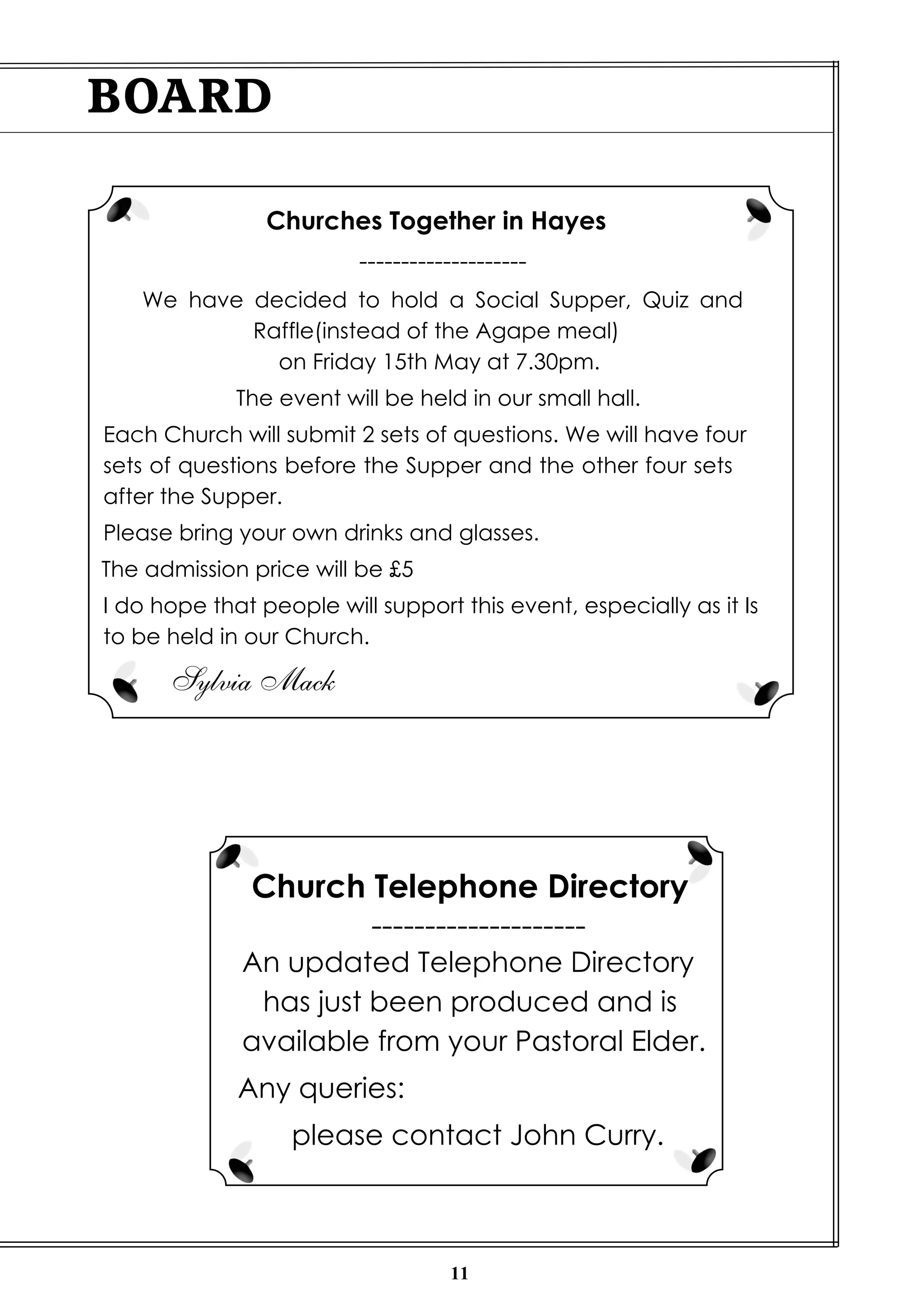 11
BOARD
Churches Together in Hayes
--------------------
We have decided to hold a Social Supper, Quiz and
Raffle(instead of the Agape meal)
on Friday 15th May at 7.30pm.
The event will be held in our small hall.
Each Church will submit 2 sets of questions. We will have four
sets of questions before the Supper and the other four sets
after the Supper.
Please bring your own drinks and glasses.
The admission price will be £5
I do hope that people will support this event, especially as it Is
to be held in our Church.
Sylvia Mack
Church Telephone Directory
--------------------
An updated Telephone Directory
has just been produced and is
available from your Pastoral Elder.
Any queries:
please contact John Curry.
 