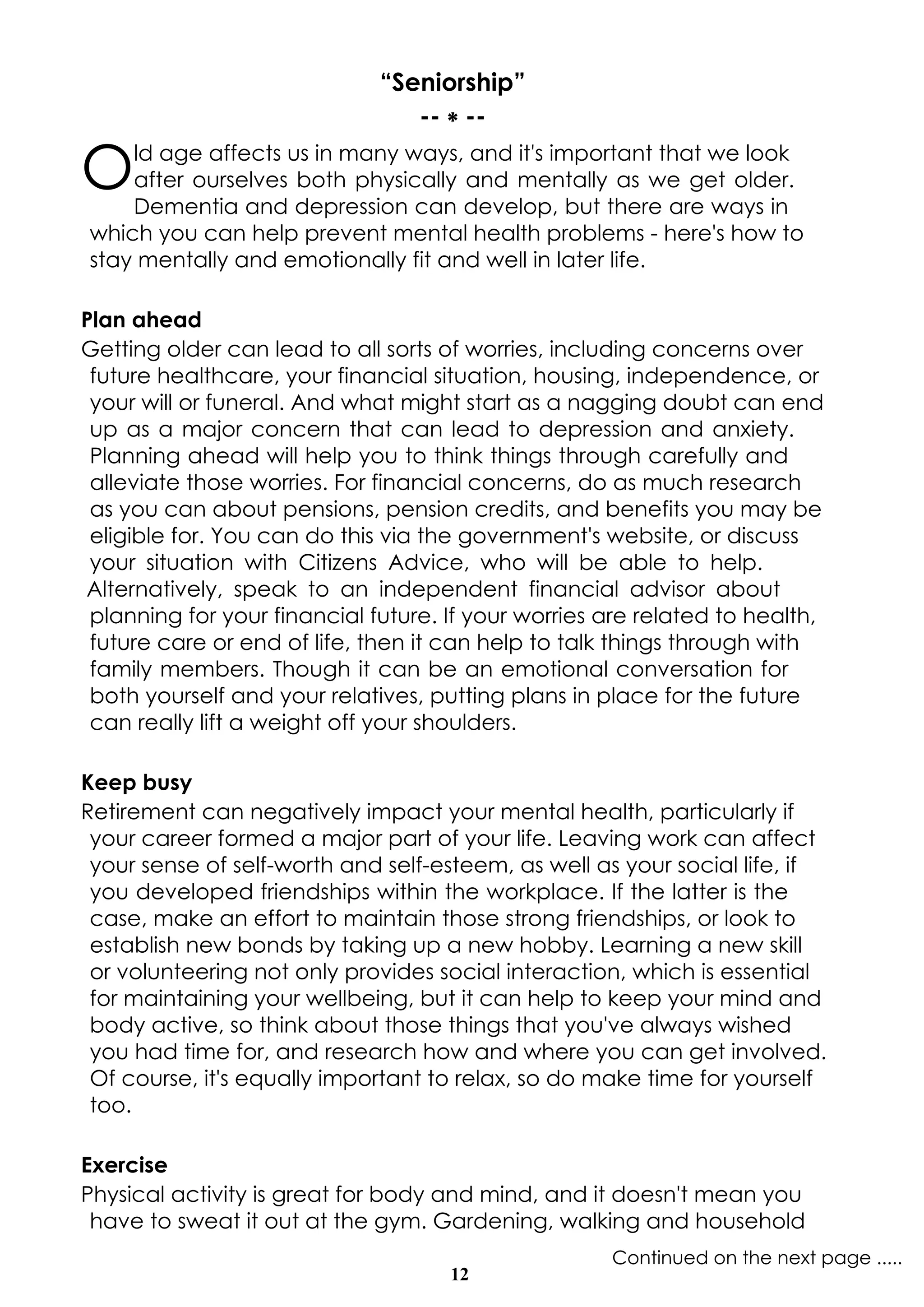 12
Continued on the next page .....
“Seniorship”
-- * --
Old age affects us in many ways, and it's important that we look
after ourselves both physically and mentally as we get older.
Dementia and depression can develop, but there are ways in
which you can help prevent mental health problems - here's how to
stay mentally and emotionally fit and well in later life.
Plan ahead
Getting older can lead to all sorts of worries, including concerns over
future healthcare, your financial situation, housing, independence, or
your will or funeral. And what might start as a nagging doubt can end
up as a major concern that can lead to depression and anxiety.
Planning ahead will help you to think things through carefully and
alleviate those worries. For financial concerns, do as much research
as you can about pensions, pension credits, and benefits you may be
eligible for. You can do this via the government's website, or discuss
your situation with Citizens Advice, who will be able to help.
Alternatively, speak to an independent financial advisor about
planning for your financial future. If your worries are related to health,
future care or end of life, then it can help to talk things through with
family members. Though it can be an emotional conversation for
both yourself and your relatives, putting plans in place for the future
can really lift a weight off your shoulders.
Keep busy
Retirement can negatively impact your mental health, particularly if
your career formed a major part of your life. Leaving work can affect
your sense of self-worth and self-esteem, as well as your social life, if
you developed friendships within the workplace. If the latter is the
case, make an effort to maintain those strong friendships, or look to
establish new bonds by taking up a new hobby. Learning a new skill
or volunteering not only provides social interaction, which is essential
for maintaining your wellbeing, but it can help to keep your mind and
body active, so think about those things that you've always wished
you had time for, and research how and where you can get involved.
Of course, it's equally important to relax, so do make time for yourself
too.
Exercise
Physical activity is great for body and mind, and it doesn't mean you
have to sweat it out at the gym. Gardening, walking and household
 