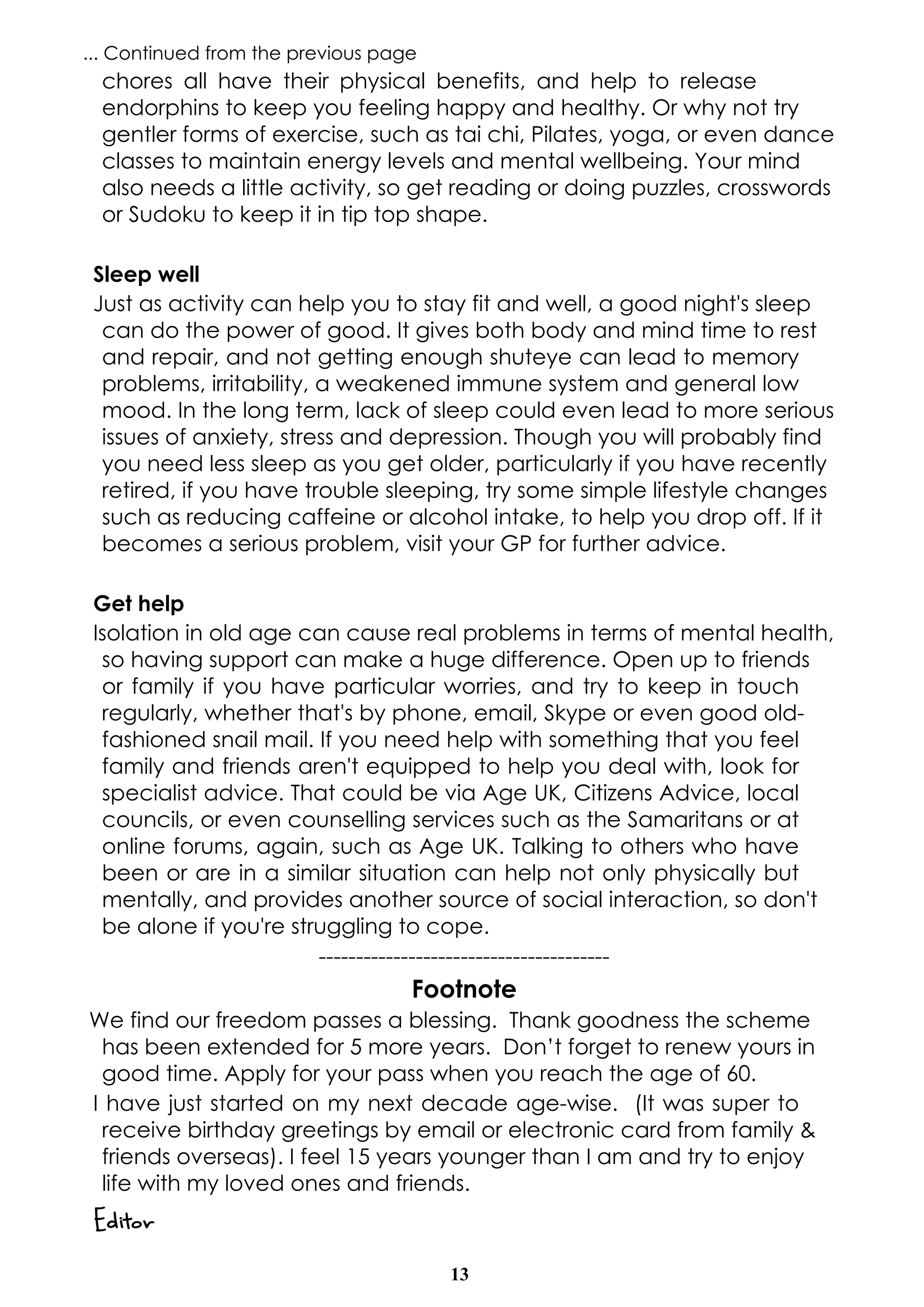 13
... Continued from the previous page
chores all have their physical benefits, and help to release
endorphins to keep you feeling happy and healthy. Or why not try
gentler forms of exercise, such as tai chi, Pilates, yoga, or even dance
classes to maintain energy levels and mental wellbeing. Your mind
also needs a little activity, so get reading or doing puzzles, crosswords
or Sudoku to keep it in tip top shape.
Sleep well
Just as activity can help you to stay fit and well, a good night's sleep
can do the power of good. It gives both body and mind time to rest
and repair, and not getting enough shuteye can lead to memory
problems, irritability, a weakened immune system and general low
mood. In the long term, lack of sleep could even lead to more serious
issues of anxiety, stress and depression. Though you will probably find
you need less sleep as you get older, particularly if you have recently
retired, if you have trouble sleeping, try some simple lifestyle changes
such as reducing caffeine or alcohol intake, to help you drop off. If it
becomes a serious problem, visit your GP for further advice.
Get help
Isolation in old age can cause real problems in terms of mental health,
so having support can make a huge difference. Open up to friends
or family if you have particular worries, and try to keep in touch
regularly, whether that's by phone, email, Skype or even good old-
fashioned snail mail. If you need help with something that you feel
family and friends aren't equipped to help you deal with, look for
specialist advice. That could be via Age UK, Citizens Advice, local
councils, or even counselling services such as the Samaritans or at
online forums, again, such as Age UK. Talking to others who have
been or are in a similar situation can help not only physically but
mentally, and provides another source of social interaction, so don't
be alone if you're struggling to cope.
---------------------------------------
Footnote
We find our freedom passes a blessing. Thank goodness the scheme
has been extended for 5 more years. Don’t forget to renew yours in
good time. Apply for your pass when you reach the age of 60.
I have just started on my next decade age-wise. (It was super to
receive birthday greetings by email or electronic card from family &
friends overseas). I feel 15 years younger than I am and try to enjoy
life with my loved ones and friends.
Editor
 