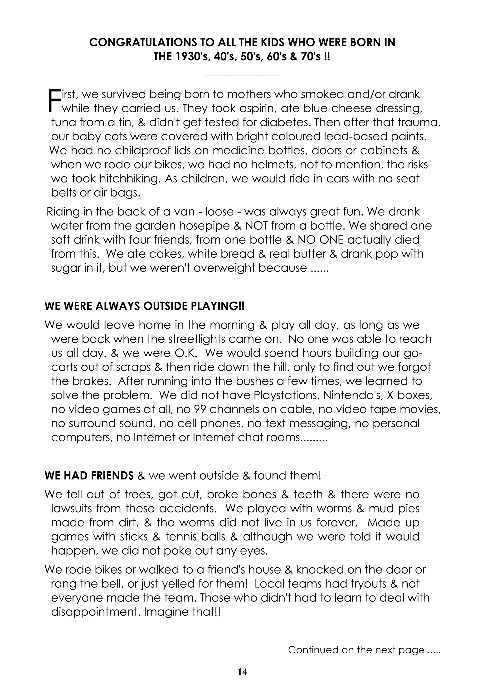 14
CONGRATULATIONS TO ALL THE KIDS WHO WERE BORN IN
THE 1930's, 40's, 50's, 60's & 70's !!
--------------------
First, we survived being born to mothers who smoked and/or drank
while they carried us. They took aspirin, ate blue cheese dressing,
tuna from a tin, & didn't get tested for diabetes. Then after that trauma,
our baby cots were covered with bright coloured lead-based paints.
We had no childproof lids on medicine bottles, doors or cabinets &
when we rode our bikes, we had no helmets, not to mention, the risks
we took hitchhiking. As children, we would ride in cars with no seat
belts or air bags.
Riding in the back of a van - loose - was always great fun. We drank
water from the garden hosepipe & NOT from a bottle. We shared one
soft drink with four friends, from one bottle & NO ONE actually died
from this. We ate cakes, white bread & real butter & drank pop with
sugar in it, but we weren't overweight because ......
WE WERE ALWAYS OUTSIDE PLAYING!!
We would leave home in the morning & play all day, as long as we
were back when the streetlights came on. No one was able to reach
us all day. & we were O.K. We would spend hours building our go-
carts out of scraps & then ride down the hill, only to find out we forgot
the brakes. After running into the bushes a few times, we learned to
solve the problem. We did not have Playstations, Nintendo's, X-boxes,
no video games at all, no 99 channels on cable, no video tape movies,
no surround sound, no cell phones, no text messaging, no personal
computers, no Internet or Internet chat rooms.........
WE HAD FRIENDS & we went outside & found them!
We fell out of trees, got cut, broke bones & teeth & there were no
lawsuits from these accidents. We played with worms & mud pies
made from dirt, & the worms did not live in us forever. Made up
games with sticks & tennis balls & although we were told it would
happen, we did not poke out any eyes.
We rode bikes or walked to a friend's house & knocked on the door or
rang the bell, or just yelled for them! Local teams had tryouts & not
everyone made the team. Those who didn't had to learn to deal with
disappointment. Imagine that!!
Continued on the next page .....
 