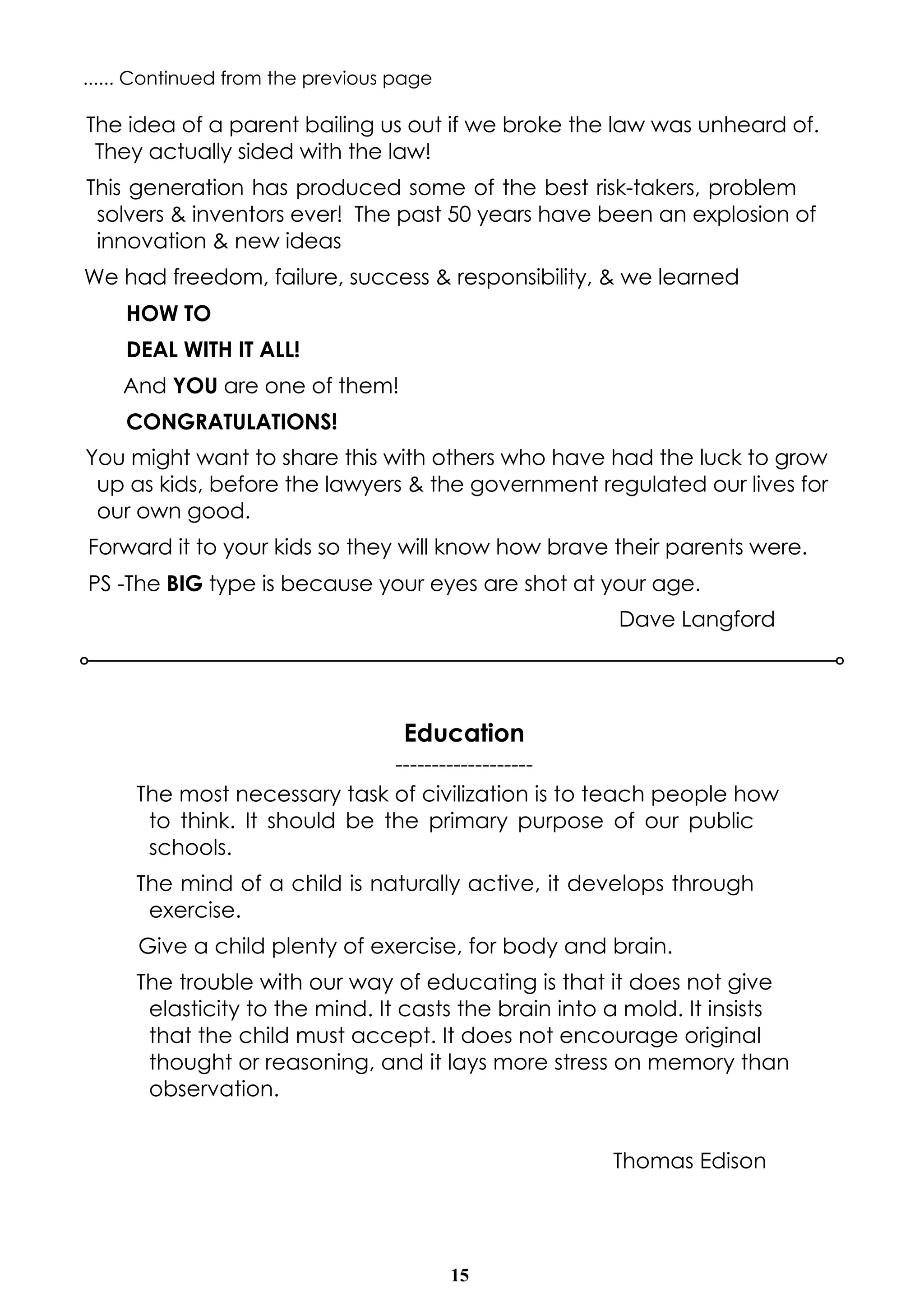 15
Education
-------------------
The most necessary task of civilization is to teach people how
to think. It should be the primary purpose of our public
schools.
The mind of a child is naturally active, it develops through
exercise.
Give a child plenty of exercise, for body and brain.
The trouble with our way of educating is that it does not give
elasticity to the mind. It casts the brain into a mold. It insists
that the child must accept. It does not encourage original
thought or reasoning, and it lays more stress on memory than
observation.
Thomas Edison
The idea of a parent bailing us out if we broke the law was unheard of.
They actually sided with the law!
This generation has produced some of the best risk-takers, problem
solvers & inventors ever! The past 50 years have been an explosion of
innovation & new ideas
We had freedom, failure, success & responsibility, & we learned
HOW TO
DEAL WITH IT ALL!
And YOU are one of them!
CONGRATULATIONS!
You might want to share this with others who have had the luck to grow
up as kids, before the lawyers & the government regulated our lives for
our own good.
Forward it to your kids so they will know how brave their parents were.
PS -The BIG type is because your eyes are shot at your age.
Dave Langford
...... Continued from the previous page
 