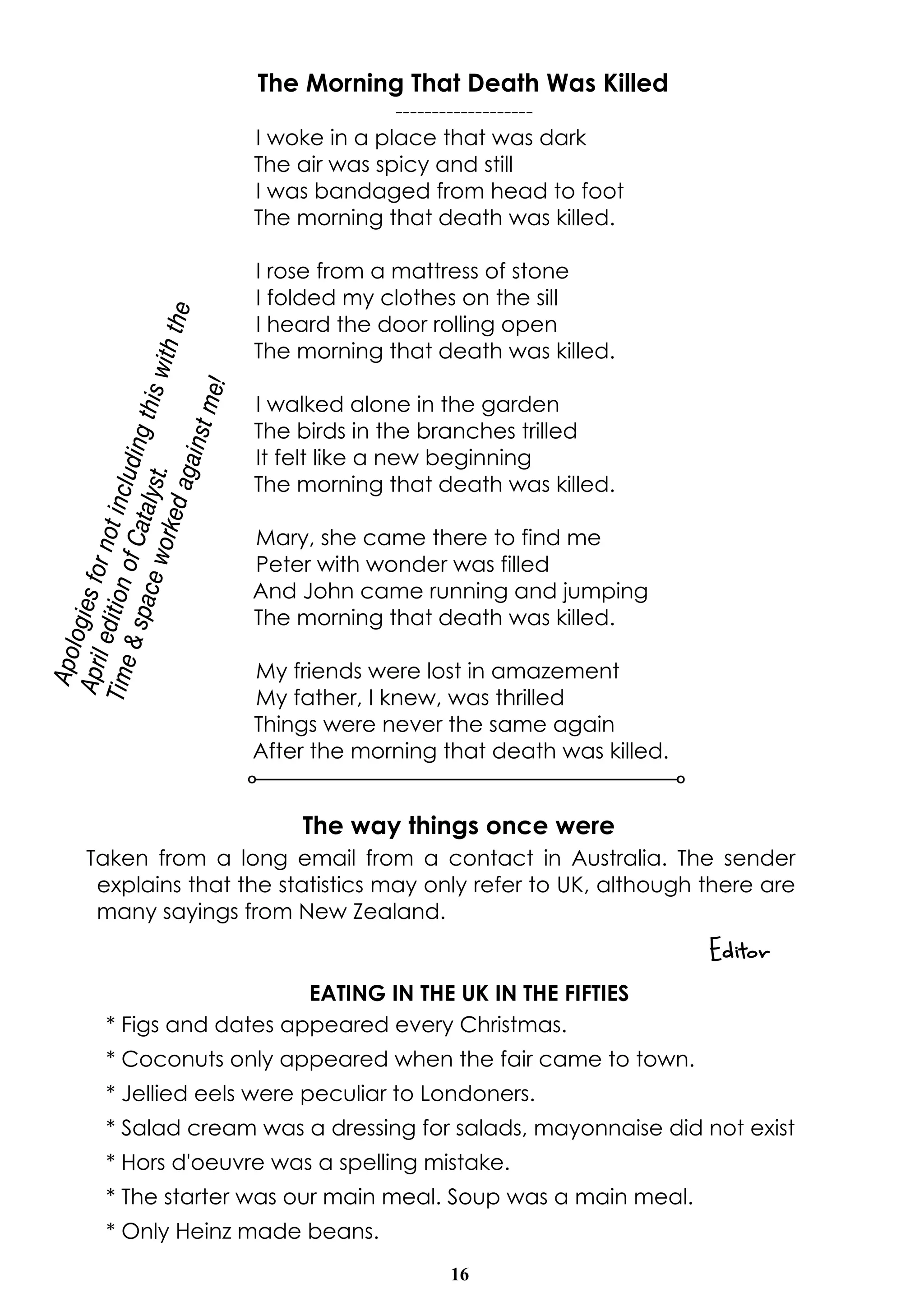 16
The way things once were
Taken from a long email from a contact in Australia. The sender
explains that the statistics may only refer to UK, although there are
many sayings from New Zealand.
Editor
EATING IN THE UK IN THE FIFTIES
* Figs and dates appeared every Christmas.
* Coconuts only appeared when the fair came to town.
* Jellied eels were peculiar to Londoners.
* Salad cream was a dressing for salads, mayonnaise did not exist
* Hors d'oeuvre was a spelling mistake.
* The starter was our main meal. Soup was a main meal.
* Only Heinz made beans.
The Morning That Death Was Killed
-------------------
I woke in a place that was dark
The air was spicy and still
I was bandaged from head to foot
The morning that death was killed.
I rose from a mattress of stone
I folded my clothes on the sill
I heard the door rolling open
The morning that death was killed.
I walked alone in the garden
The birds in the branches trilled
It felt like a new beginning
The morning that death was killed.
Mary, she came there to find me
Peter with wonder was filled
And John came running and jumping
The morning that death was killed.
My friends were lost in amazement
My father, I knew, was thrilled
Things were never the same again
After the morning that death was killed.
Apologiesfornotincludingthiswiththe
AprileditionofCatalyst.
Time&spaceworkedagainstme!
 