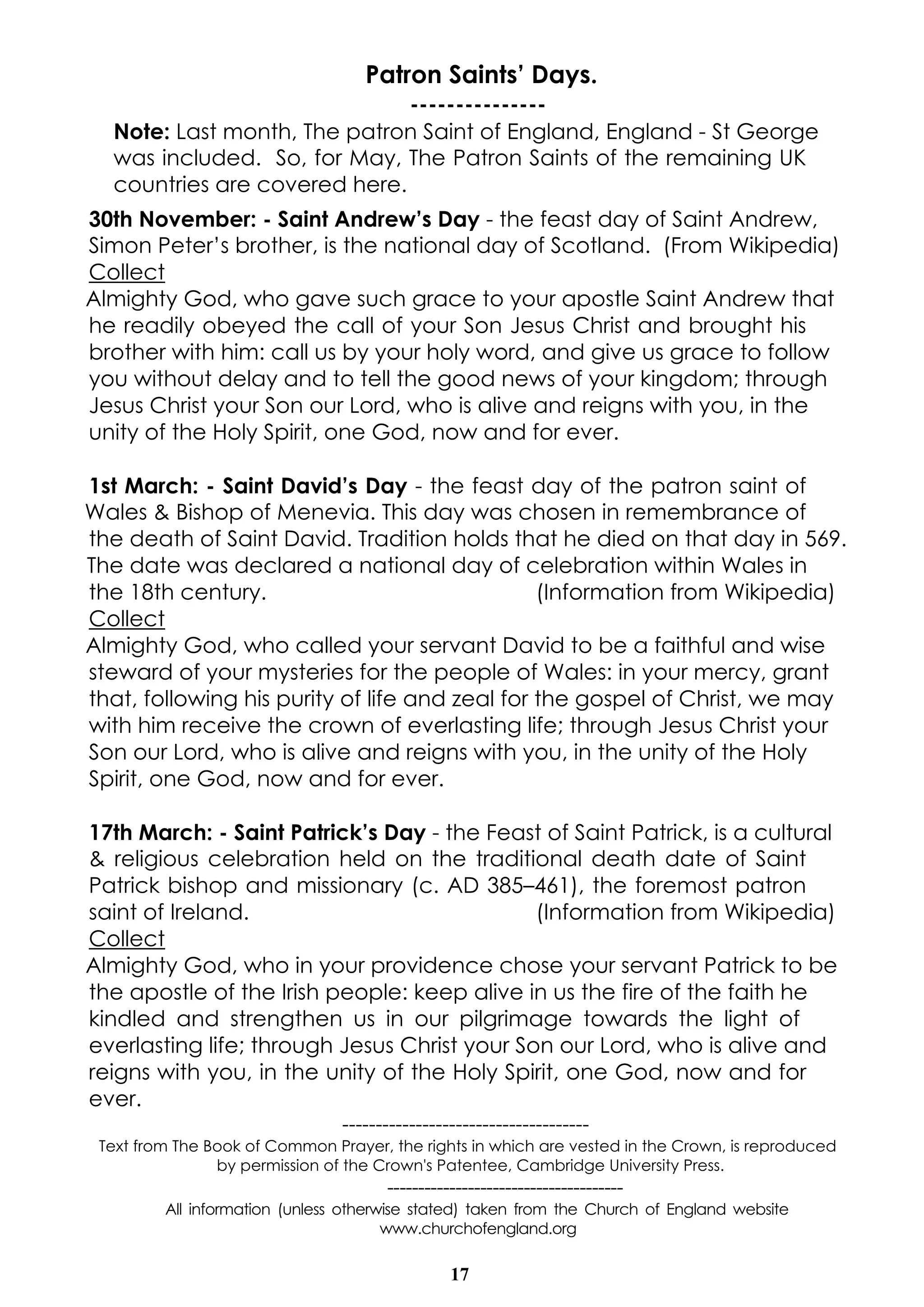 17
Patron Saints’ Days.
---------------
Note: Last month, The patron Saint of England, England - St George
was included. So, for May, The Patron Saints of the remaining UK
countries are covered here.
30th November: - Saint Andrew’s Day - the feast day of Saint Andrew,
Simon Peter’s brother, is the national day of Scotland. (From Wikipedia)
Collect
Almighty God, who gave such grace to your apostle Saint Andrew that
he readily obeyed the call of your Son Jesus Christ and brought his
brother with him: call us by your holy word, and give us grace to follow
you without delay and to tell the good news of your kingdom; through
Jesus Christ your Son our Lord, who is alive and reigns with you, in the
unity of the Holy Spirit, one God, now and for ever.
1st March: - Saint David’s Day - the feast day of the patron saint of
Wales & Bishop of Menevia. This day was chosen in remembrance of
the death of Saint David. Tradition holds that he died on that day in 569.
The date was declared a national day of celebration within Wales in
the 18th century. (Information from Wikipedia)
Collect
Almighty God, who called your servant David to be a faithful and wise
steward of your mysteries for the people of Wales: in your mercy, grant
that, following his purity of life and zeal for the gospel of Christ, we may
with him receive the crown of everlasting life; through Jesus Christ your
Son our Lord, who is alive and reigns with you, in the unity of the Holy
Spirit, one God, now and for ever.
17th March: - Saint Patrick’s Day - the Feast of Saint Patrick, is a cultural
& religious celebration held on the traditional death date of Saint
Patrick bishop and missionary (c. AD 385–461), the foremost patron
saint of Ireland. (Information from Wikipedia)
Collect
Almighty God, who in your providence chose your servant Patrick to be
the apostle of the Irish people: keep alive in us the fire of the faith he
kindled and strengthen us in our pilgrimage towards the light of
everlasting life; through Jesus Christ your Son our Lord, who is alive and
reigns with you, in the unity of the Holy Spirit, one God, now and for
ever.
-------------------------------------
Text from The Book of Common Prayer, the rights in which are vested in the Crown, is reproduced
by permission of the Crown's Patentee, Cambridge University Press.
--------------------------------------
All information (unless otherwise stated) taken from the Church of England website
www.churchofengland.org
 