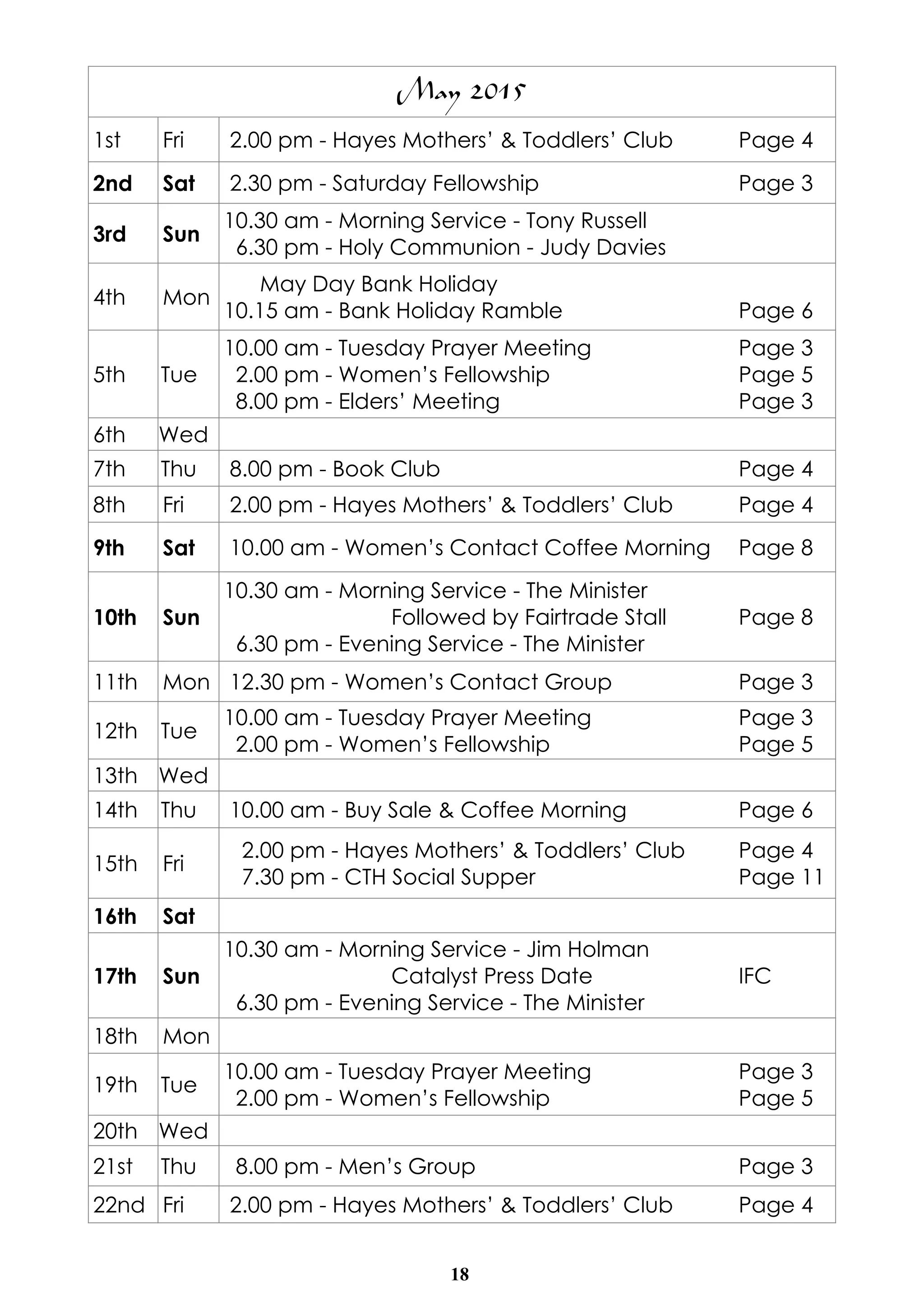 18
May 2015
1st Fri 2.00 pm - Hayes Mothers’ & Toddlers’ Club Page 4
2nd Sat 2.30 pm - Saturday Fellowship Page 3
3rd Sun
10.30 am - Morning Service - Tony Russell
6.30 pm - Holy Communion - Judy Davies
4th Mon
May Day Bank Holiday
10.15 am - Bank Holiday Ramble Page 6
5th Tue
10.00 am - Tuesday Prayer Meeting Page 3
2.00 pm - Women’s Fellowship Page 5
8.00 pm - Elders’ Meeting Page 3
6th Wed
7th Thu 8.00 pm - Book Club Page 4
8th Fri 2.00 pm - Hayes Mothers’ & Toddlers’ Club Page 4
9th Sat 10.00 am - Women’s Contact Coffee Morning Page 8
10th Sun
10.30 am - Morning Service - The Minister
Followed by Fairtrade Stall Page 8
6.30 pm - Evening Service - The Minister
11th Mon 12.30 pm - Women’s Contact Group Page 3
12th Tue
10.00 am - Tuesday Prayer Meeting Page 3
2.00 pm - Women’s Fellowship Page 5
13th Wed
14th Thu 10.00 am - Buy Sale & Coffee Morning Page 6
15th Fri
2.00 pm - Hayes Mothers’ & Toddlers’ Club Page 4
7.30 pm - CTH Social Supper Page 11
16th Sat
17th Sun
10.30 am - Morning Service - Jim Holman
Catalyst Press Date IFC
6.30 pm - Evening Service - The Minister
18th Mon
19th Tue
10.00 am - Tuesday Prayer Meeting Page 3
2.00 pm - Women’s Fellowship Page 5
20th Wed
21st Thu 8.00 pm - Men’s Group Page 3
22nd Fri 2.00 pm - Hayes Mothers’ & Toddlers’ Club Page 4
 