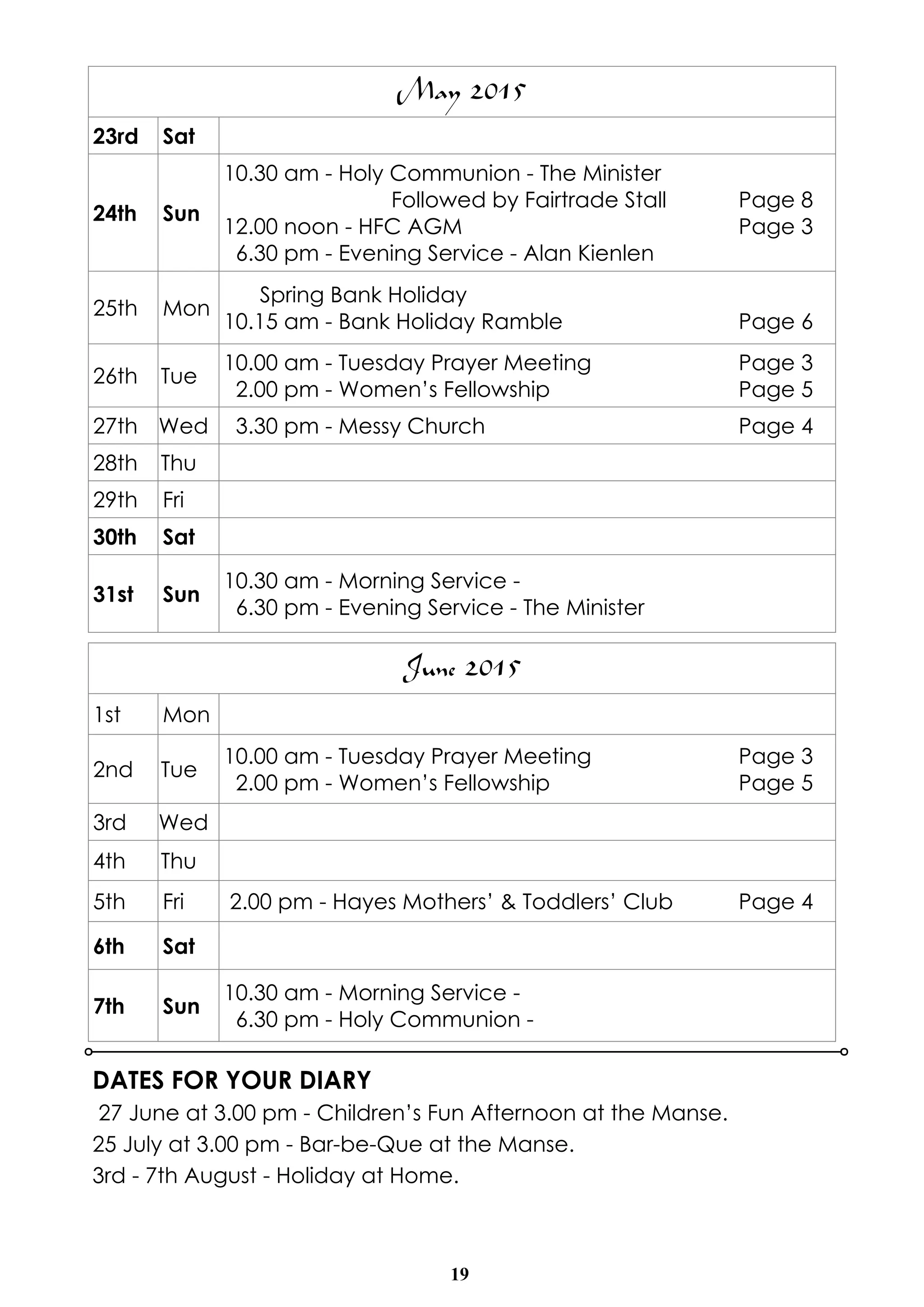 19
DATES FOR YOUR DIARY
27 June at 3.00 pm - Children’s Fun Afternoon at the Manse.
25 July at 3.00 pm - Bar-be-Que at the Manse.
3rd - 7th August - Holiday at Home.
May 2015
23rd Sat
24th Sun
10.30 am - Holy Communion - The Minister
Followed by Fairtrade Stall Page 8
12.00 noon - HFC AGM Page 3
6.30 pm - Evening Service - Alan Kienlen
25th Mon
Spring Bank Holiday
10.15 am - Bank Holiday Ramble Page 6
26th Tue
10.00 am - Tuesday Prayer Meeting Page 3
2.00 pm - Women’s Fellowship Page 5
27th Wed 3.30 pm - Messy Church Page 4
28th Thu
29th Fri
30th Sat
31st Sun
10.30 am - Morning Service -
6.30 pm - Evening Service - The Minister
June 2015
1st Mon
2nd Tue
10.00 am - Tuesday Prayer Meeting Page 3
2.00 pm - Women’s Fellowship Page 5
3rd Wed
4th Thu
5th Fri 2.00 pm - Hayes Mothers’ & Toddlers’ Club Page 4
6th Sat
7th Sun
10.30 am - Morning Service -
6.30 pm - Holy Communion -
 