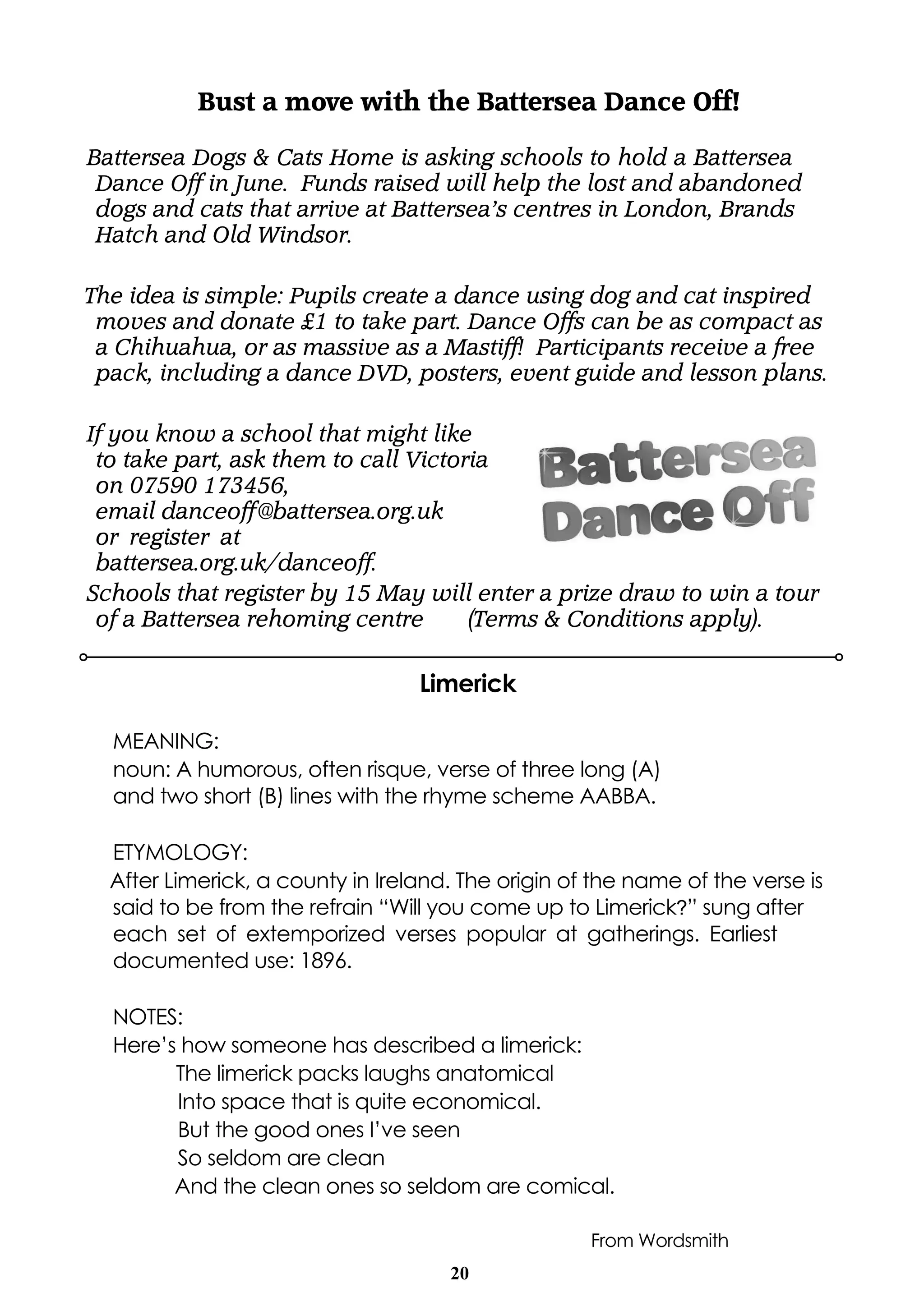 20
Limerick
MEANING:
noun: A humorous, often risque, verse of three long (A)
and two short (B) lines with the rhyme scheme AABBA.
ETYMOLOGY:
After Limerick, a county in Ireland. The origin of the name of the verse is
said to be from the refrain “Will you come up to Limerick?” sung after
each set of extemporized verses popular at gatherings. Earliest
documented use: 1896.
NOTES:
Here’s how someone has described a limerick:
The limerick packs laughs anatomical
Into space that is quite economical.
But the good ones I’ve seen
So seldom are clean
And the clean ones so seldom are comical.
From Wordsmith
Bust a move with the Battersea Dance Off!
Battersea Dogs & Cats Home is asking schools to hold a Battersea
Dance Off in June. Funds raised will help the lost and abandoned
dogs and cats that arrive at Battersea’s centres in London, Brands
Hatch and Old Windsor.
The idea is simple: Pupils create a dance using dog and cat inspired
moves and donate £1 to take part. Dance Offs can be as compact as
a Chihuahua, or as massive as a Mastiff! Participants receive a free
pack, including a dance DVD, posters, event guide and lesson plans.
If you know a school that might like
to take part, ask them to call Victoria
on 07590 173456,
email danceoff@battersea.org.uk
or register at
battersea.org.uk/danceoff.
Schools that register by 15 May will enter a prize draw to win a tour
of a Battersea rehoming centre (Terms & Conditions apply).
 