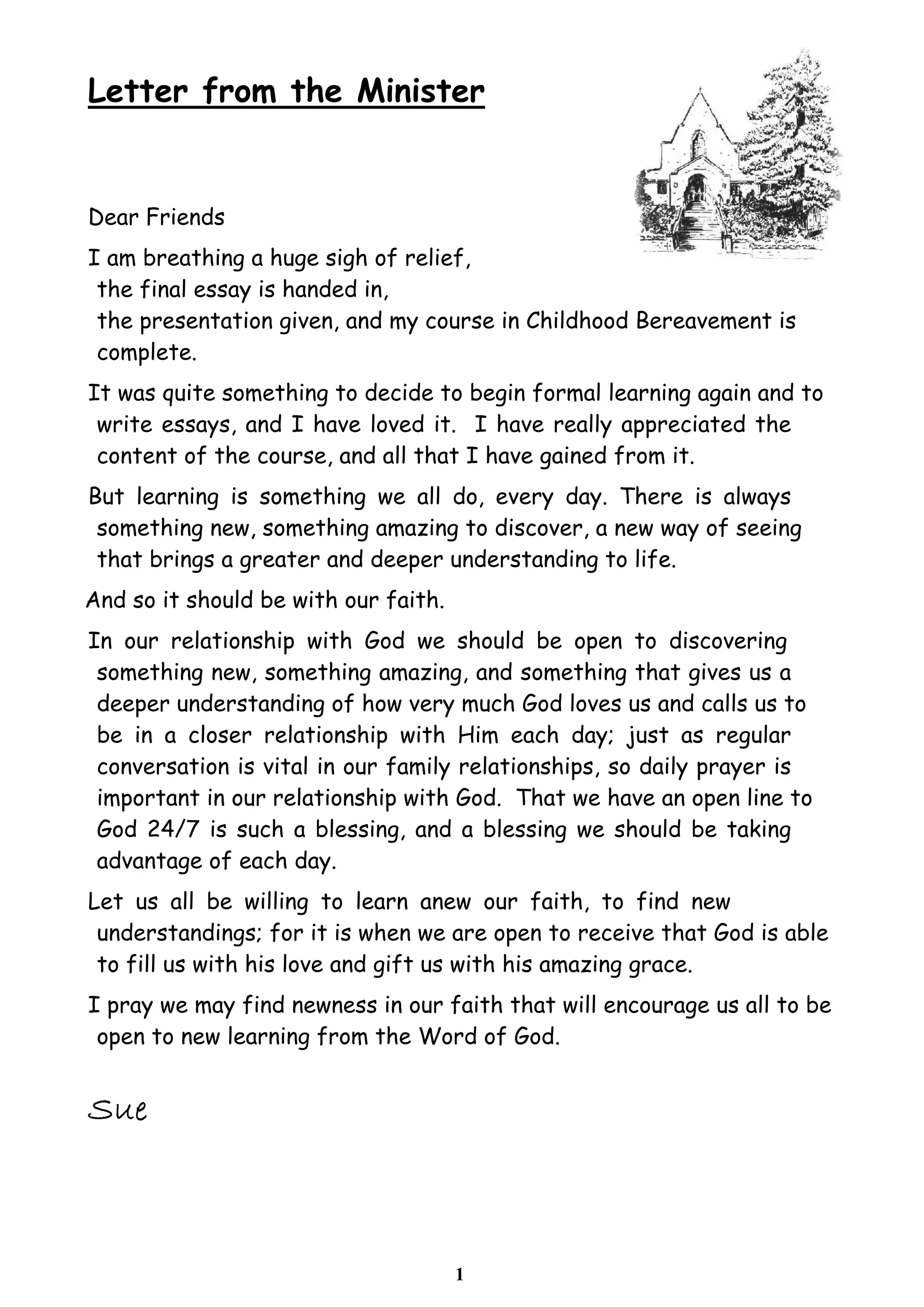 1
Letter from the Minister
Dear Friends
I am breathing a huge sigh of relief,
the final essay is handed in,
the presentation given, and my course in Childhood Bereavement is
complete.
It was quite something to decide to begin formal learning again and to
write essays, and I have loved it. I have really appreciated the
content of the course, and all that I have gained from it.
But learning is something we all do, every day. There is always
something new, something amazing to discover, a new way of seeing
that brings a greater and deeper understanding to life.
And so it should be with our faith.
In our relationship with God we should be open to discovering
something new, something amazing, and something that gives us a
deeper understanding of how very much God loves us and calls us to
be in a closer relationship with Him each day; just as regular
conversation is vital in our family relationships, so daily prayer is
important in our relationship with God. That we have an open line to
God 24/7 is such a blessing, and a blessing we should be taking
advantage of each day.
Let us all be willing to learn anew our faith, to find new
understandings; for it is when we are open to receive that God is able
to fill us with his love and gift us with his amazing grace.
I pray we may find newness in our faith that will encourage us all to be
open to new learning from the Word of God.
 