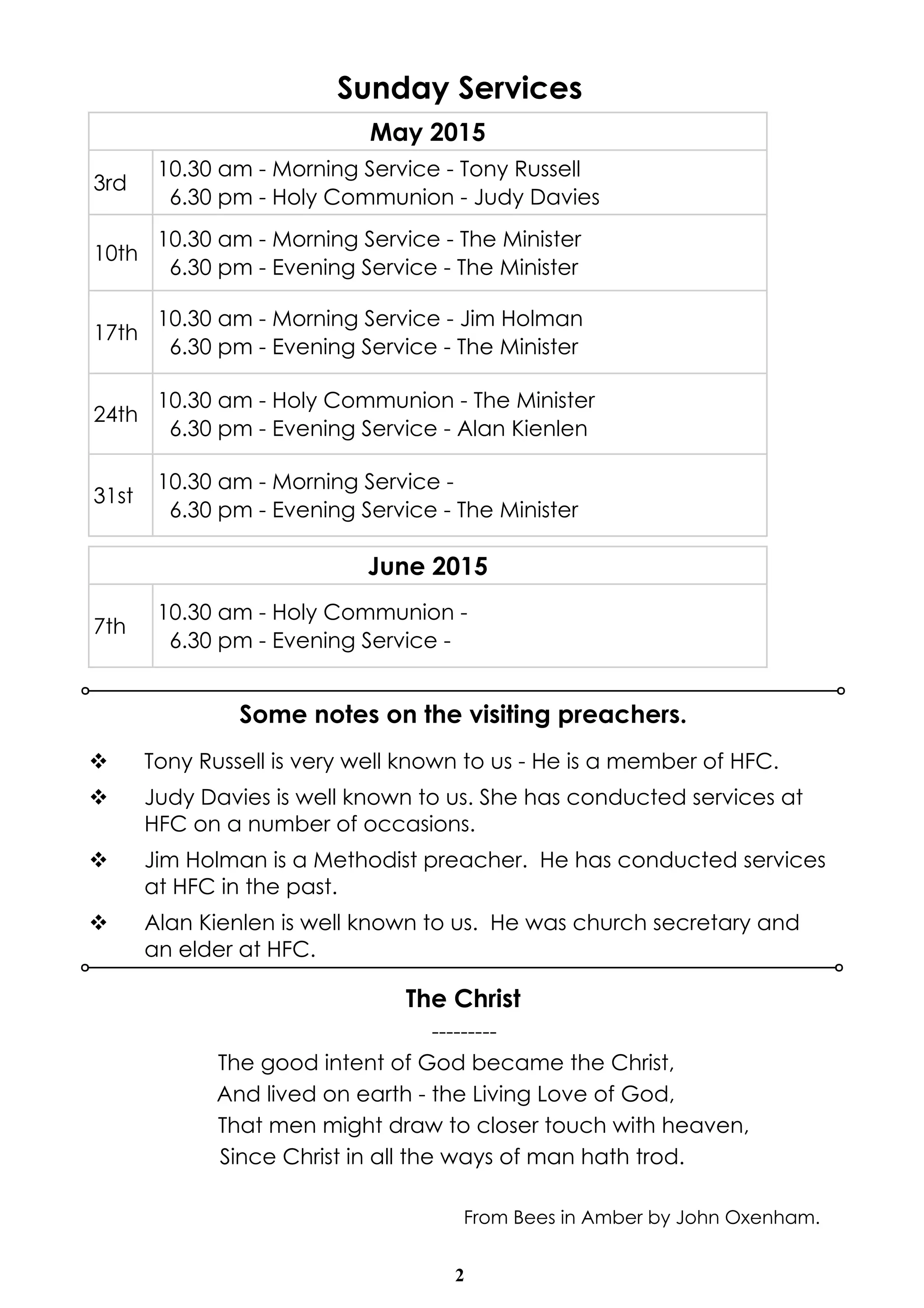 2
Sunday Services
v Tony Russell is very well known to us - He is a member of HFC.
v Judy Davies is well known to us. She has conducted services at
HFC on a number of occasions.
v Jim Holman is a Methodist preacher. He has conducted services
at HFC in the past.
v Alan Kienlen is well known to us. He was church secretary and
an elder at HFC.
Some notes on the visiting preachers.
May 2015
3rd
10.30 am - Morning Service - Tony Russell
6.30 pm - Holy Communion - Judy Davies
10th
10.30 am - Morning Service - The Minister
6.30 pm - Evening Service - The Minister
17th
10.30 am - Morning Service - Jim Holman
6.30 pm - Evening Service - The Minister
24th
10.30 am - Holy Communion - The Minister
6.30 pm - Evening Service - Alan Kienlen
31st
10.30 am - Morning Service -
6.30 pm - Evening Service - The Minister
The Christ
---------
The good intent of God became the Christ,
And lived on earth - the Living Love of God,
That men might draw to closer touch with heaven,
Since Christ in all the ways of man hath trod.
From Bees in Amber by John Oxenham.
June 2015
7th
10.30 am - Holy Communion -
6.30 pm - Evening Service -
 