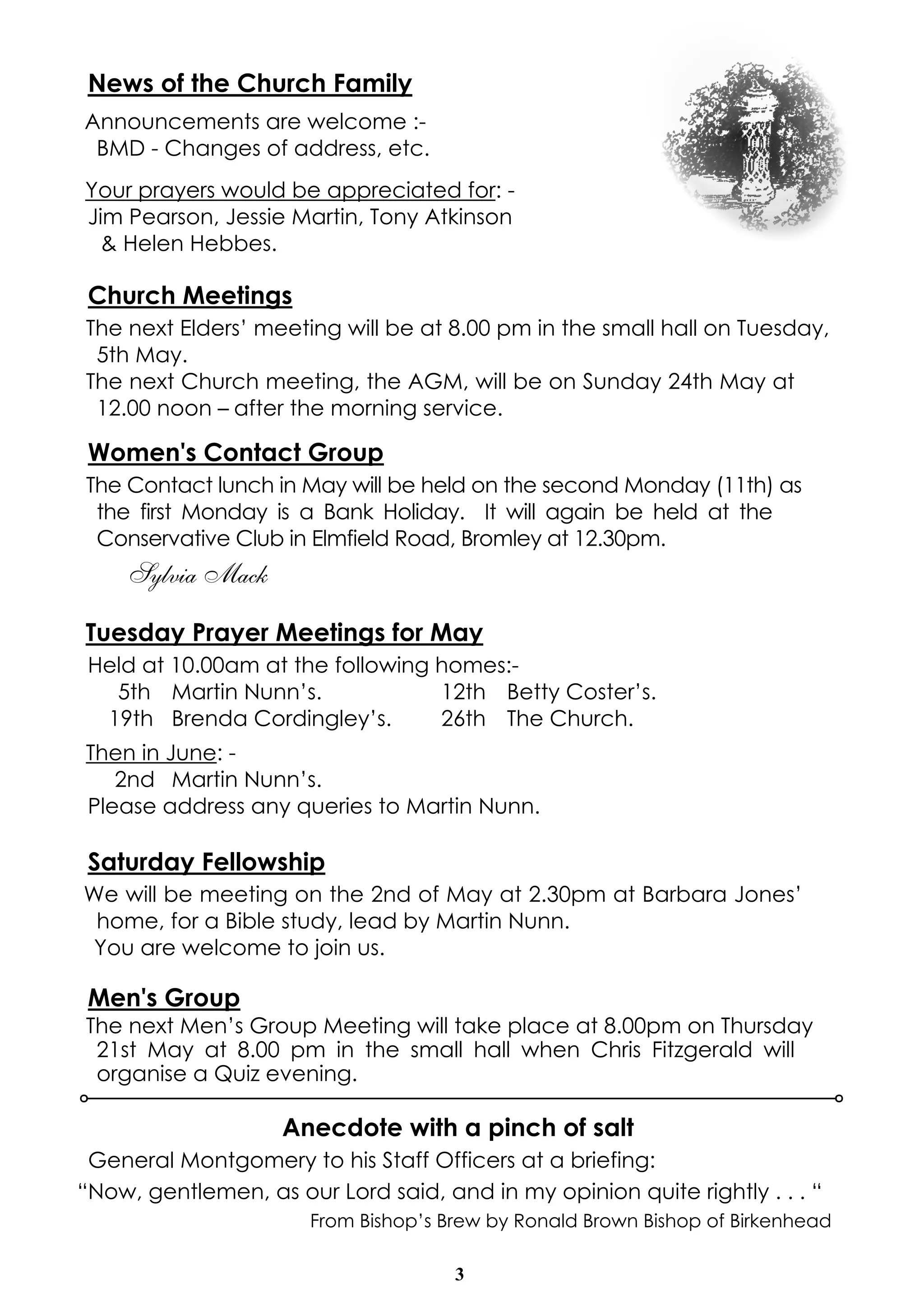 3
News of the Church Family
Announcements are welcome :-
BMD - Changes of address, etc.
Your prayers would be appreciated for: -
Jim Pearson, Jessie Martin, Tony Atkinson
& Helen Hebbes.
Church Meetings
The next Elders’ meeting will be at 8.00 pm in the small hall on Tuesday,
5th May.
The next Church meeting, the AGM, will be on Sunday 24th May at
12.00 noon – after the morning service.
Women's Contact Group
The Contact lunch in May will be held on the second Monday (11th) as
the first Monday is a Bank Holiday. It will again be held at the
Conservative Club in Elmfield Road, Bromley at 12.30pm.
Sylvia Mack
Tuesday Prayer Meetings for May
Held at 10.00am at the following homes:-
5th Martin Nunn’s. 12th Betty Coster’s.
19th Brenda Cordingley’s. 26th The Church.
Then in June: -
2nd Martin Nunn’s.
Please address any queries to Martin Nunn.
Saturday Fellowship
We will be meeting on the 2nd of May at 2.30pm at Barbara Jones’
home, for a Bible study, lead by Martin Nunn.
You are welcome to join us.
Men's Group
The next Men’s Group Meeting will take place at 8.00pm on Thursday
21st May at 8.00 pm in the small hall when Chris Fitzgerald will
organise a Quiz evening.
Anecdote with a pinch of salt
General Montgomery to his Staff Officers at a briefing:
“Now, gentlemen, as our Lord said, and in my opinion quite rightly . . . “
From Bishop’s Brew by Ronald Brown Bishop of Birkenhead
 