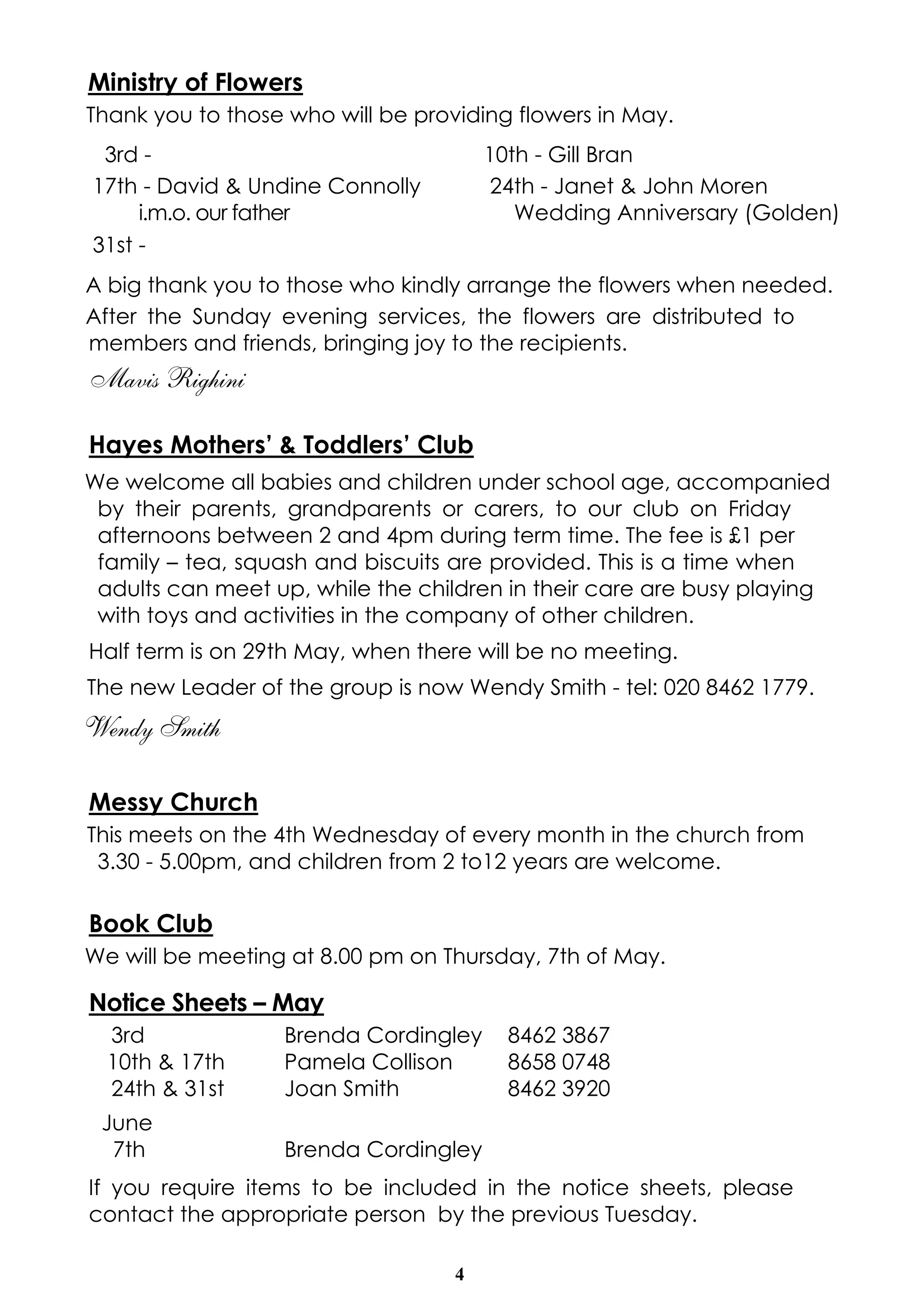 4
Ministry of Flowers
Thank you to those who will be providing flowers in May.
3rd - 10th - Gill Bran
17th - David & Undine Connolly
i.m.o. our father
24th - Janet & John Moren
Wedding Anniversary (Golden)
31st -
A big thank you to those who kindly arrange the flowers when needed.
After the Sunday evening services, the flowers are distributed to
members and friends, bringing joy to the recipients.
Mavis Righini
Hayes Mothers’ & Toddlers’ Club
We welcome all babies and children under school age, accompanied
by their parents, grandparents or carers, to our club on Friday
afternoons between 2 and 4pm during term time. The fee is £1 per
family – tea, squash and biscuits are provided. This is a time when
adults can meet up, while the children in their care are busy playing
with toys and activities in the company of other children.
Half term is on 29th May, when there will be no meeting.
The new Leader of the group is now Wendy Smith - tel: 020 8462 1779.
Wendy Smith
Messy Church
This meets on the 4th Wednesday of every month in the church from
3.30 - 5.00pm, and children from 2 to12 years are welcome.
Book Club
We will be meeting at 8.00 pm on Thursday, 7th of May.
Notice Sheets – May
3rd Brenda Cordingley 8462 3867
10th & 17th Pamela Collison 8658 0748
24th & 31st Joan Smith 8462 3920
June
7th Brenda Cordingley
If you require items to be included in the notice sheets, please
contact the appropriate person by the previous Tuesday.
 