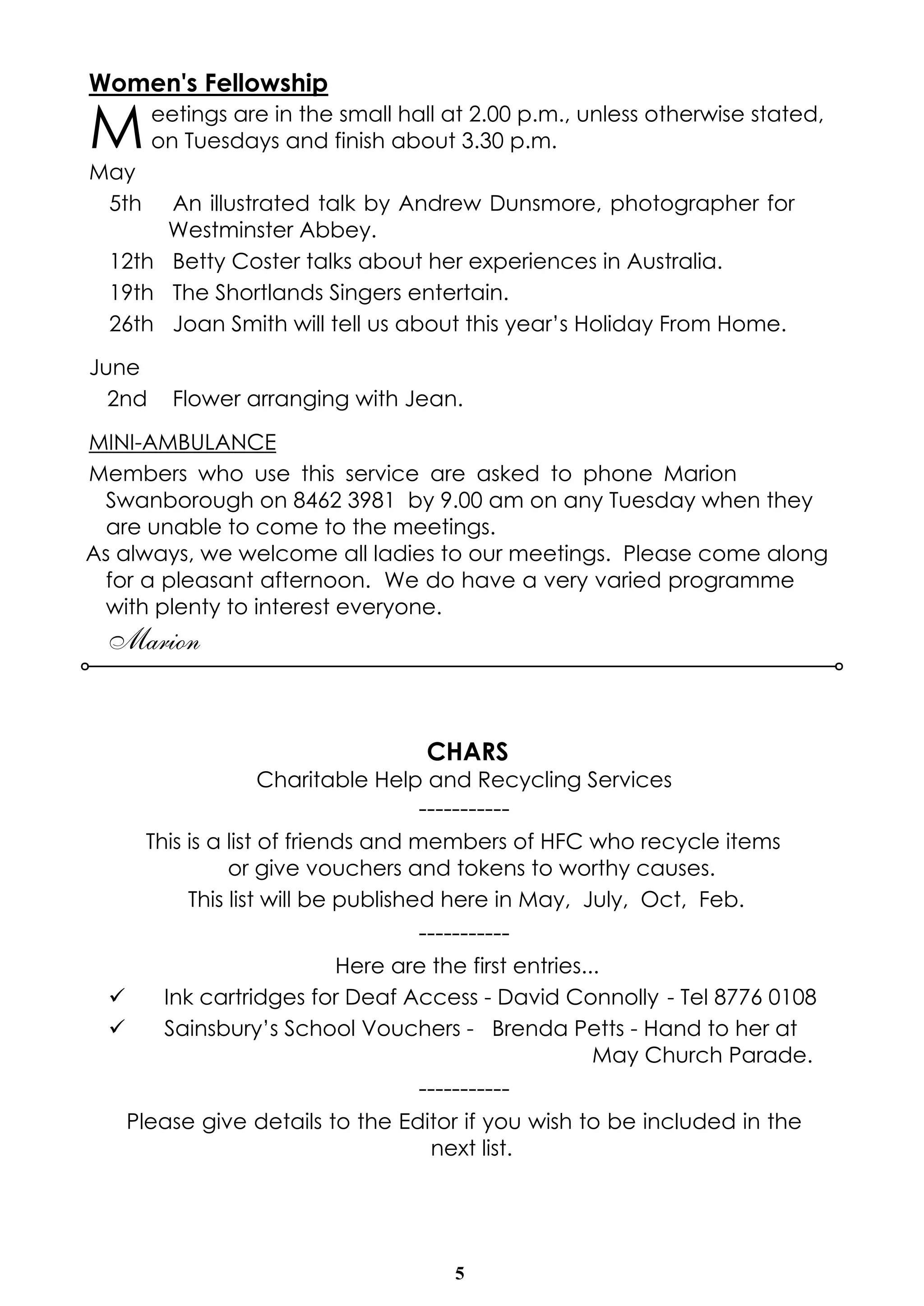 5
Women's Fellowship
Meetings are in the small hall at 2.00 p.m., unless otherwise stated,
on Tuesdays and finish about 3.30 p.m.
May
5th An illustrated talk by Andrew Dunsmore, photographer for
Westminster Abbey.
12th Betty Coster talks about her experiences in Australia.
19th The Shortlands Singers entertain.
26th Joan Smith will tell us about this year’s Holiday From Home.
June
2nd Flower arranging with Jean.
MINI-AMBULANCE
Members who use this service are asked to phone Marion
Swanborough on 8462 3981 by 9.00 am on any Tuesday when they
are unable to come to the meetings.
As always, we welcome all ladies to our meetings. Please come along
for a pleasant afternoon. We do have a very varied programme
with plenty to interest everyone.
Marion
CHARS
Charitable Help and Recycling Services
-----------
This is a list of friends and members of HFC who recycle items
or give vouchers and tokens to worthy causes.
This list will be published here in May, July, Oct, Feb.
-----------
Here are the first entries...
ü Ink cartridges for Deaf Access - David Connolly - Tel 8776 0108
ü Sainsbury’s School Vouchers - Brenda Petts - Hand to her at
May Church Parade.
-----------
Please give details to the Editor if you wish to be included in the
next list.
 