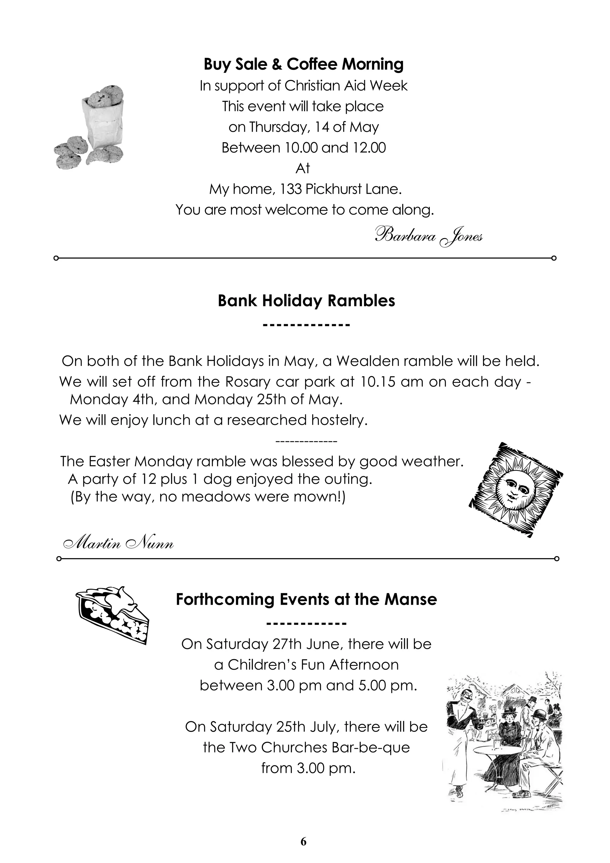 6
Buy Sale & Coffee Morning
In support of Christian Aid Week
This event will take place
on Thursday, 14 of May
Between 10.00 and 12.00
At
My home, 133 Pickhurst Lane.
You are most welcome to come along.
Barbara Jones
Bank Holiday Rambles
-------------
On both of the Bank Holidays in May, a Wealden ramble will be held.
We will set off from the Rosary car park at 10.15 am on each day -
Monday 4th, and Monday 25th of May.
We will enjoy lunch at a researched hostelry.
-------------
The Easter Monday ramble was blessed by good weather.
A party of 12 plus 1 dog enjoyed the outing.
(By the way, no meadows were mown!)
Martin Nunn
Forthcoming Events at the Manse
------------
On Saturday 27th June, there will be
a Children’s Fun Afternoon
between 3.00 pm and 5.00 pm.
On Saturday 25th July, there will be
the Two Churches Bar-be-que
from 3.00 pm.
 