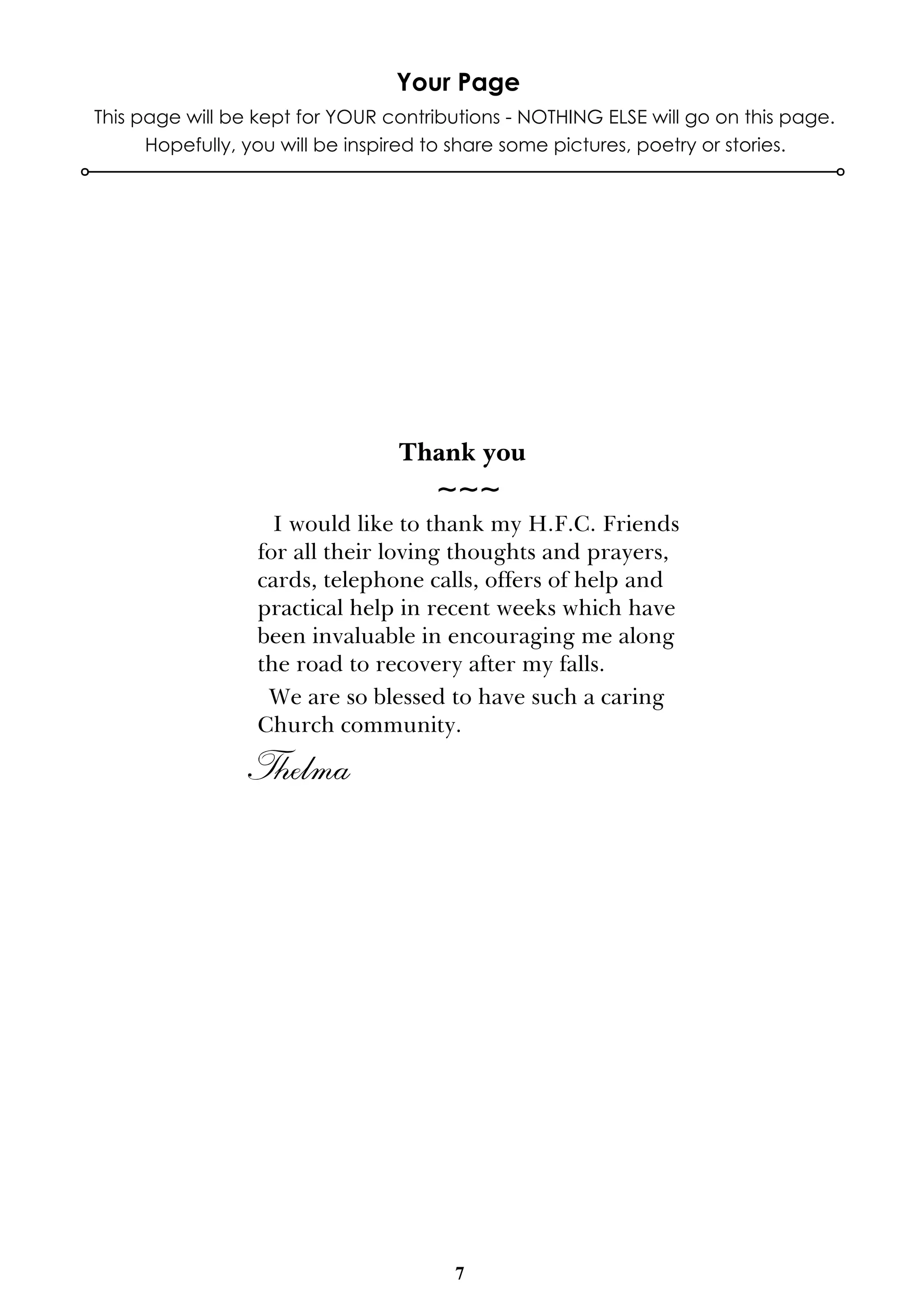 7
This page will be kept for YOUR contributions - NOTHING ELSE will go on this page.
Hopefully, you will be inspired to share some pictures, poetry or stories.
Your Page
Thank you
~~~
I would like to thank my H.F.C. Friends
for all their loving thoughts and prayers,
cards, telephone calls, offers of help and
practical help in recent weeks which have
been invaluable in encouraging me along
the road to recovery after my falls.
We are so blessed to have such a caring
Church community.
Thelma
 