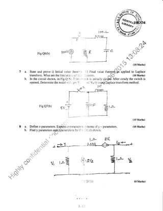 t'' ,,
) it_4
L6{-r+ /^.
liJu'_r
". - - *.-^*.**$-S'f,ALn
I
I r,H gdY $
* 4v
,. ##
..! li
.!.,.. " , :ri
+ '6 iry.+
6.
'i1
ati! g
dcs- w
,;fi,"'".# (10 Marks)
Fig.Q6(b) toui@
I
pr;:5
,
{
i_
T
i
7 a. State and prove i) Initial ';aiue theor: r, ::) Final value tlr.or*cffipHed to Laplace
. transforrn. What are the limi:iiti.or. s or ; it .-' : . ,: :.creryl. ,g{ffi (L0 Marks)
b. In the circuit shown, in Fig.Q SIc,"7 {a) si,i'ri.;h is iniriaily c1o;i# After steady the switch is
opened, Determine the nodal vr;::;,-!ei:
'!,r. . : ii;; Vo (t) using:lSplacetransfonn method.
F-ig.Q7(b, ,o
8 a. Define z-parumeters. Exptess z-frardfft€;tr.r"r: r r terrns of y - paranneters.
b. Find y parameters
1pd',/lpararneters
for i1::: -'.t.r,:;.it shcr;in.
' t"
t".''"'
(10 Marks)
(10 Marks)
fiVr
t )i': >-' : *
1 ('
iii.l
5,a
Vr ts-a
I
i
I
I
10 Marks)
 