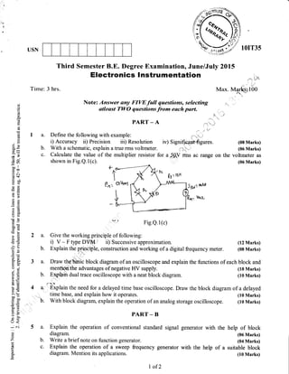 USN
Time: 3 hrs.
a. Define the following with example:
i) Accuracy ii) Precision iii) Resolution
b. With a schematrc, explain a true rms voltmeter.
c. Calculate the value of the multiplier resistor
shown in Fig.Q.1(c).
Third Semester B.E. Degree Examination, June/July 2015
Electronics I nstrumentation
qi
(J
o(g
Lr
a(€
.o
()
63
0)
3<
EEoo#
X=
;B
(B (-,
5a
oo ll
coo
.g c
d$
Hoo
(DC
_c(u
q'tr
R.h
.hX
(-) o
GtO
OE
o0c
.s 6i
o>P
-(sss=
'O crJ
-hts
5sAa
o. 6.
tro-
0();
0.)=
g()
(atE
l-0)
=+A,=
>t ({-
ooo
too
0)5
L1- s?
=c)5:7'r
L'<
-
C'l
(.)
Z
(n
!
o
O.
Note: Answer any FIVE full questions, selecting
utleast TWO questions from each part.
PART _ A
iv) S ignificBnt-fi gures.
,, -_r ,
for a j_ftV rms ac range
Max. Marksi t 00
on the
(08 Marks)
(06 Marks)
voltmeter as
(06 Marks)
(12 Marks)
(08 Marks)
(10 Marks)
(10 Marks)
(10 Marks)
(10 Marks)
2a.
b.
q?r-t Fig.e.I(c)
Give the working principle of following:
i) V - F type DY ' it) Successive approximation.
Explain the principle, construction and working of a digital frequency meter.
3 a. Draw the"bhSic block diagram of an oscilloscope and explain the functions of each block and
menfioflthe advantages of negative HV supply.
b. Exphin dual trace oscilloscope with a neat block diagram.
d''qh.
4 a-. Explain the need for a delayed time base oscilloscope. Dnaw the block diagram of a delayed
time base, and explain how it operates.
b. With block diagram, explain the operation of an analog storage oscilloscope.
PART _ B
a. Explain the operation of conventional standard signal
diagram.
b. Write a brief note on function generator.
c. Explain the operation of a sweep frequency generator
diagram. Mention its applications.
generator with the
with the help of a
help of block
(06 Marks)
(04 Marks)
suitable block
(10 Marks)
I of 2
 
