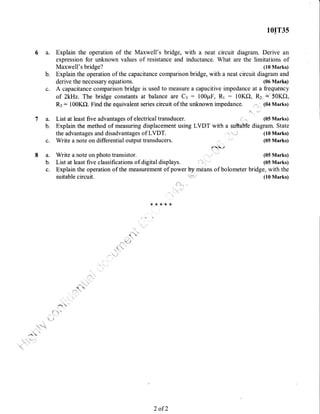 7a.
b.
10IT3s
Explain the operation of the Maxwell's bridge, with a neat circuit diagram. Derive an
expression for unknown values of resistance and inductance. What are the limitations of
Maxwell's bridge? (10 Marks)
b. Explain the operation of the capacitance comparison bridge, with a neat circuit diagram and
derive the necessary equations. (06 Mark)
c. A capacitance comparison bridge is used to measure a capacitive impedance at a frequency
of ZkHz. The bridge constants at balance are Cl - 100pF, Rr - 10Ke), Rz +'50KO,
R:: 100K0. Find the equivalent series circuit of the unknown impedance. (04 Marks)
Listat1eastfiveadvantagesofelectricaltransducer.
Explain the method of measuring displacement using LVDT with a suftab'tb diagram. State
the advantages and disadvantages of LVDT.
c. Write a note on differential output transducers.
(10 Marks)
(05 Marks)
a. Write a note on photo transistor. f
'
(05 Marks)
b. List at least five classifications of digital displays. , ; , (05 Marks)
c. Explain the operation of the measurement of power by,means of bolometer bridge, with the
suitable circuit. (10 Marks)
{<**"**
2 of 2
 