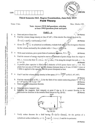 USN
Third Semester B.E. Degree
Field
Time: 3 hrs.
Examination, June/July 2015
Theory
Max. Marks:100
Note: Answer FIVE full questions, selecfing
at least TWO questions from each parl
PART_A ".. *
a. State and prove Gauss law. ,,
* ,""'104'Marks)
b. Find the volume charge density at (4m,45",60"). If the electric flux denffi given by,
--)nnA.ds'+
D - (r &r * sirr 0 ae + sin 0 cos $ aq) Clmz. .il-x;.',# (06 Marks)
,du P't/'
c. Given B =ry1. in cylindrical co-ordinates, evaluate both sp66uof the divergence theorem
4 *.1n.*1
for the volume enclosed by the cylinder with r:2 m, z:4fl3-fl0 rn. (10 Marks)
l'qJ
#*,a' With usual notations, prove point form of continuity bffiliAtion, V.J =
U!-'
. (05 Marks)
b. Find the amount of energy required to mov. * ?-orrlomb of point.fr#g. from the origin to
p(3, t,-1)minthefield i-12*i.-3y';rtr;;) v/matongthestraighrtinepath, x:-32,
Y
: x* 2z u** * ' (05 Marks)
c. A parallel plate capacitor is filled wifh a dielectric of 0.03 power factor and r, =10. The
plates have ar: areaof 250 mm'&d distance between them is 10 mm. If 5000 V (rms) at
1 MHz is applied to the capa*tQJ n'irA the power dissipated as heat. (10 Marks)
,1"i:.f,
a' Find V and the volumq",{#;; density in free space, if v -
2 cos 0 at p(0.5, 45o, 60o).- --,;,,, v-o- '
f
(07 Marks)
b. Find the electrt#ur rt, ,7,2) for the field of two radial conducting planes V: 50 V at
0 : 10" and-ff;bh. V at $ - 30o ' (08 Marks)
c. State an{p#-q-t}€ uniqueness theorem. (0s Marks)
%-*.C*ds" fs
!Iri,
a. Statg# prove Ampere's law. (04 Marks)
b. @h"fp*ftate the magnetic field intensity at point P due to 10 A current flowing in the
,,-.1;5,'t*ti.lockwise
direction in the metallic block shown in Fig. Q4 (b). (06 Marks)
1S^
-?*

Soan

+
o)
o
o
6l.
(n
a
(g
(.)
=0)
B9Do-
.i;>
de
-o
-^ll
c- oo
,= o.l
d$
nOD
i:()
oEl
-c q)
oB
*,a
caX
bU
do
OIJ -
ro=
-ag(€r
EsU)-
^X
=i*
oj
at)
9i6,c)tU:
=ij
li C)
?'o
>r qi
bo-
trbo
=-o
o-
(r<
e)
z
ir
F 3rn
Fig. Qa
Verify stokes theorem for a
cylindrical surface defined by p
(b)
- 2p' (r + 1)sin g lq for the portion of a
1 < t < 1.5 and for its perimeter.
field having fr
:2.Lsd<1-' 4-Y- 2'
qi
*
il
(10 Marks)
 