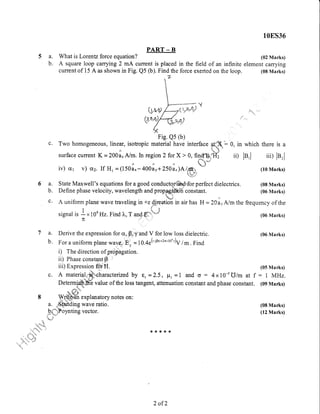 PART - E
a. What is Lorentz force equation?
b. A square loop carrying 2 mA current is placed
current of 15 A as shown in Fig. Q5 (b). Find the
in the field of an infinite
force exerted on the loop.
108S35
(02 Marks)
element carrying
(08 Marks)
c. Two homogeneous, linear, isofropic material have interface ffi: 0, in which there is a
",h" .#i
surface current K - 200 i,N^.In region 2 forx > 0, fi$**t);.i{; ii) le,l iii) lBrla 'u *,""
iv) cr1 v) crz. If Hr = (1501.-+ool y+zsli")oim1
*#
(10 Marks)
i,.s:ij
6a.
b.
c.
State Maxwell's equations for a good conductor*'ahd.for perfect dielectrics.
Define phase velocity, wavelength and prop.pgatffi constant.
unA uniform plane wave traveling in*z 4jreotion in air has H =20arNmthe frequency of the
1l,t
signal is a x 10e Hz. Find 1,, T and.E:"il==
i (06 Marks)
n .ji' :::
(08 Marks)
(06 Marks)
(06 Marks)
(05 Marks)
: I iVIHz.
(09 Marks)
(08 Marks)
(12 Marks)
7 a. Derive the expression for cr, p, y and V for low loss dielectric.
b. For a uniform plane waver E, = 1 0.4e(-.ip-+2nxr0e')v / .n . Find
i) The direction of propagation.
ii) Phase constant B
iii) Expression miH.
c. A materiale'$:,charactenzed by t, =2.5, p, = 1 and o : 4xI0{ U/m at f
Determisib"ffi value of the loss tangent, attenuation constant and phase constant.
- ;i't*'*
h L/'g
8 -Wff"ffi explanatory notes on:
a. .*,.S,t di"g wave ratio.
,{fT,i':P "
Yn tine ve cto r'
*{.rf*rf
2 of 2
 