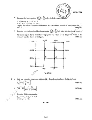 b. ^2 ^
Consider the heat equation 2+ -
y under the
i) u(0, 1):u (4,t):^0, ,, O'*'
At
ii) u (x, 0) : x (4 - x), 0 < x < 4.
Employ the Bendre - Schmidt method with h : 1
0 < t < 1.
1OMAT31
to find the solution of the equation forr,*
(06iMark0
(07 Marks)
(07 Marks)
(06 Marks)
a)a)i
c. Solve the two - dimensional Laplace equation + =+ =0 at the interior pivotdl pbints of
Ax' Ay' ^ ,,,.; '
the square region shown in the following figure. The values ofu at the pivotal points on the
boundary are also shown in the figure.
I ooo
looo looo
I ooo
z ooo 9Oo
I Ooo
9oo
Fig. Q7 (c)
ve the recurrence relation of Z - Transformation hence find Zt (np) and
(r-2)' @- a)
.r)]
z' - 2oz
,ro
nrr
2
i_
Ir,
p
t
-,1
and
osh
Z;
8 a. State
t-
Z",l c
L
.i! rii
b. Ffi&
L:T
c.' Solve the difference equation
yn+u - 2y n*t - 3y, - 3" + 2n
Given yo : yr : 0.rli L
t€ :t * *. :l€
3 of3
(07 Marks)
 