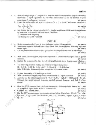 4 a. Draw the singie stage RC coupled BJT
response) : i) lnput capacitance C:. ii)
capacitance C. on frequency response.
b. Prove that miller effect of input u;:acttance C1a; : (i
crrao =[,-*).'
c. It is desired that the voltage gaur of ar li.C - coupleC
by more than rc% from its mid bond vaiue. Calculate
i) the lower 3 dB frequency
ii) the required C if R : 2000 O.
10ES32
amplifier and discuss the effect of (low frequency
output capacitance Cc and iii) Emitter by pass
(05 Marks)
A") Cf and ouput capacitance
(lo vrarils)
.,'*
tn;1
amplifier at 60 Hz should not.delitdase
(05 Marks)
(07 Marks)
(06 Marks)
(07 Marks)
Derive Zr, Zs and
(10 Marks)
(03 Marks)
}. raPf-s V o
PART _ B
a. Derive expressions for Z; ar,d Ai for ir Darlington ernitter followet'eirdtrit. (10 Marks)
b. Mention the types of feedback connuc;ions. Draw their blockA@a*s indicating input and
output signal. (06 Marks)
c. List the generai characteristics of a ncga.tive feedback anrplifier and write its advantages.
", (04 Marks)
a. With a neat circuit diagram, expiain the operation of a transformer coupled class A power
amplifier. (07 Marks)
b. Explain the operation of a class B p,ish-pull alnplifier and derive its conversion efficiency.
(08 Marks)
c. The following distortion readmg are :-.r ailable for a power amplifier :
Dz: A.2,D3 : 0.02,D+ : 0.06, wi{h li = 3.3A an<l Rc : 4 A.Calculate :
i) the THD ii) the fundamental powe.'component iii) the total power. (05 Marks)
7a.
b.
c.
Explain the working of Wien,bridge tsciilator.
With a neat circuit diagrarn, explain the operation of BJT Colpitts oscillator.
crystal.
a. Draw the' T common drain contig',rration (source - follower) circuit.
A, using'Small signal model. Write its characteristics.
C-omP JFET and MOSFET.
A crystal has the foll.owing pararneter L :0.334 H, Crul: 1 pF, C :0.065 and R: 5.5 k().
Calculate the series''tesonant frequency, parallel resonant frequency and find Q of the
b.
c. .E*iathe JFET common drain con'frgu,ration shown below. Given Idss: 10 mA, Vp : -5V,
;i :40 kf), Vcse : -2.85 V i) Calculate ZiandZ0ll) Calculate Au iii) find Vo ifVi:20 mV
(p - p). (07 Marks)
0,1 uP
JItVi
lt
+
Fig. Q8(c)
,(*{<*{<
Vou - D+v
o,I L{ tr
 