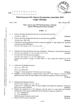 USN
'[ime: 3 lrrs.
Third Semester B.E. Degree Examination, June/July 2015
Log ic Desig n
o)
()
ld
n
tr
"J)
t)
,"
*))a.) *
(t !,
-; v'.
5J) "
t: c/j
.= (n
CJ I?:
7i 'A
ij 'o
.u r'
olt I
(J7,
3.ii
5.3
AU
).Y
o (i-
Li C)
.5 .:
, q-
bo .o
C OII
O=
=p
5!
(r'<
z
a.
b.
Max. Marks:IO0
Note: Answer any FIVE .full questions, selecting
atleast TWO questions from each part.
PART _ A
Express the following Boolean function in canonical min term form :
Express the foliowing Boolean function in canonical max term f m :
F(A,B,C,D) = ag + CD. :
Sirnplify the following Boolean function
expression using NAND gates.
F(A, B. C, D) = Im(1,5,6,7,11,12, 13,
using four varjable 'k' map.
15). , i (08lVlarks)
technique.
(10 Marks)
Simplify the following Boolean function uSing Quine - Moclusky's minimization
F(A, B, C, D) = Im(6, J,9,10, 13) + d(l ,4.5,11, 15).
Consider the following Booiean equarion :
F(A, B, C, D) = Im( 1,3,,7 ,11, 15) + Id(o.2, 5),
Simpl.ify the firnction F using a 3 variable MEV k - map. Assign the variable D to be the
MEV. (I0}Iarks)
Implement the Boolean functions :
E(^" y.z) =Xl +YZ
D(x,y,z) = nm(0,3,5)
Usinga,3 - 8 line decoder IC 74138 with active low outputs. (08 IVIarks)
Inrcniate a 10 key keypad to a digital system using a I-C 74147 which is a 10 line to BCD
pr,iority encoder. Draw the logic diagram and explain the operation with the truth table.
(12 Marks)
Implement the Boolean function :
F(A, B, C, D) = Im(0, I,2,4,5,7,8,9)
Using a 8 to 1 multiplexer. Draw the logic diagram and explain the operation. Aclditional
gates can be used if required. (0g Marks)
Explain the operation of a full subtractor with the help of a truth table and Boolean
expressions for the outputs. Implement the full subtractclr using two numbers of
i) 4tolmultiplexers
ii) 2to I multiplexers.
Additional gates if required can be used.
Design a one bit binary comparator.
(04 Marks)
(08 Marks)
Realize the simplified
(08 Marks)
(04 Marks)
a.
b.
a.
b.
a.
b.
c.
I of 2
 