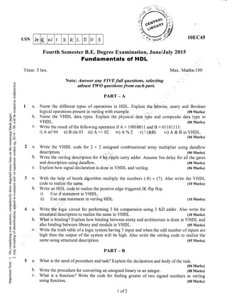 lt g t^J I 2_ E L 0 O 3USN
Fourth Semester B.E. Degree Examinatior,
Fundamentals of HDL
Time: 3 hrs.
June/July 2015
10EC45
and Boolean
(08 Marks)
data type in
(06 Marks)
in VHDL.
(06 Marks)
write the VHDL
(10 Marks)
(10 Marks)
Max. Marks: I00
a.
b.
C.
a.
b.
c.
b.
5a.
b.
c.
(,
()
o
!v
e
a(3
0)
C)
:-
C)X
i=
(g q,
=l.a--tt
.= c(Bt
OEa C:)
o;
82
aX
q;()
o0=CB Cg
>s
-CE
!cS
r?o
a-
c- F-
av
9E3()
, (.)
6.=>!
coe
tr' o0
o)=
=g)
L/<
-
C..l
c)
z
1i
g
Note: Answer any FIVE full questions, selecting
otleast TWO questions from each purt.
PART _ A
Natne the different types of operations in HDL. Explain the bitwise, unary
logical operations present in verilog with example. ,,,
Name the VHDL data t1pes. Explain the physical data fype and composite
VHDL.
Write the result of the following operation if A : 1 001001 1 and B : 0 1 101 1 1 1 :
i)Asr/04 ii)Bsla03 iii)A<<02 iv)A%2 v)!(&B) vi)A&B
With the help of booth atrgorithm multiply the numbers (-8)
" (7). Also
code to realize the same.
Write an HDL code to reahze the positive edge triggered JK flip flop.
i) Use if statement in VHDL.
ii) Use case statement in verilog HDL.
Write the VHDL code for 2 x 2 unsigned combinational array multiplier using dataflow
Write the verilog description for 4 bit ripple caffy adder. Assume 5ns delay for all the gates
and description using dataflow. (08 Marks)
Explain how signal declaration is done in VHDL and verilog. (06 Marks)
Write the logic circuit for performing 3 bit comparision using 3 fulI adder. Also write the
structural description to realize the same in VHDL (10 Marks)
b. What is binding? Explain how binding between entity and architecture is done in VHDL and
also binding between library and module in VHDL. (05 Marks)
c. Write the truth table of a logic system having 3 input and when the odd number of inputs are
high then the output of the system will be high. Also write the verilog code to reahze the
same using structural description. (05 Marks)
PART - B
What is the need of procedure and task? Explain the declaration and body of the task.
(04 Marks)
Write the procedure for converting an unsigned binary to an integer. (08 Marks)
What is a function? Write the code for finding greater of two signed numbers in verilog
using function. (08 Marki)
I of 2
 