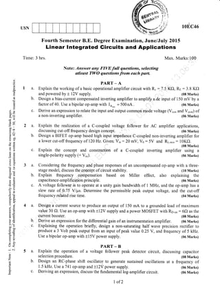 USN 10EC46
Fourth Semester B.E. Degree Examination, June/July 2015
Linear lntegrated Gircuits and Applications
Tirne: 3 hrs. Max. Marks:100
Note: Answer sny FIVE full questions, selecting
atleast TWO questions from each part.
PART _ A
Explain the working of a basic operational amplifier circuit with R.: 7.5 Kf2, Rr,:3.8 Kf)
and powered by t 12V supply. (08 Marks)
Design a bias-current compensated inverting amplifier to amplify a dc input of 150 mV by a
factor of 40. Use a bipolar op-amp with lr*u* = 500nA (06 Marks)
Derive an expression to relate the input and output common mode voltage (Vi.* and Vo.,r) of
a non-inverting amplifier. , (06 Marks)
Explain the realization of a C-coupled voltage follower for AC amplifier applications,
discussing cut-off frequency design concept. (06 Marks)
Design a BIFET op-amp based high input impedance C-coupled non-inverting amplifier for
a lower cut-off frequency of l20Hz. Given: Vin:20 mV, V6:5V and RL-*in: 10Kf).
(08 Marks)
Explain the concept and construciion of a C-couplecl inverting amplifier using a
single-polarrty supply (+ V..). (06 Nrarks)
Considering the frequenc y undphase responses of an uncompensated op-amp with a three-
stage model, discuss the concept of circuit stability. (10 Marks)
Explain frequency compensation based on Miller effect, also explaining the
capacitance-amplififfon principle. (06 Marks)
c. A voltage follower is to operate at a unity gain bandwidth of I MHz, and the op-amp has a
slew rate of 0.75 V/prs. Determine the permissible peak output voltage, and the cut-off
frequency related rise time (04 Marks)
a. Destgn a cuffent source to produce an output of 150 mA to a grounded load of maximum
value 30 C). Use an op-amp with +IzY supply and apower MOSFET with Ro-on : 6f) as the
current booster. (08 Marks)
b- Derive an expression for the differential gain of an instrumentation amplifier. (06 Marks)
c- Explaining the operation briefly, design a non-saturating half wave precision rectifier to
produce a 3 Volt peak output from an input of peak value 0.25 V, and frequency of 5 kHz.
Use a bipolar op-amp with +15V power supply. (06 Marks)
PART _ B
Explain the operation of a voltage follower peak detector circuit, discussing capacitor
selection procedure. (08 Marks)
Design an RC-phase shift oscillator to generate sustained oscillations at a frequency of
1.5 kHz. Use a 741 op-amp and +IzY power supply. (06 Marks)
Deriving an expression, discuss the fundamental log-amplifier circuit. (06 Marks)
a.
b.
c.
a.
b
c.
a.
b.
a.
b.
()
.()
Q
3i
F
a
()
I
0.lX
(g-
(g q,
ii(,1
=oo
.= c
dsf,
c)=
EO
ots
*. ch
(r=
oO
(sO
c0=
)s)(E
!tr)
Ecg
'Es
ar
a_x
Q;
o=
5o
-lE
:-()
5.e>"!
=9
=d)(.).
>l
t<
; c.i
(-)
zI
d
ts
o
c.
L of 2
 