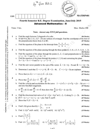 f €'*' ELc
USN MATDIP4Ol
Fourth Semester B.E. Degree Examination, June/July 2Ol5
Advanced Mathematics - !l
Time: 3 hrs. Max. Marks:10,0
Note: Answer any FIVE full qaestions.
a. Find the angle between 2 diagonals of a cube. (06 Marks)
b. If A(0 9 6), B(l 2 3) , C(7 - 25) are vertices of a triangle. Find the coordinates of the foot of
XVZI J r
-l-t---r-
abc,,r'
a.
b.
da
o
a
o
o)
ERbo-
cde
-o
oo ll
troo
.! ol(g$
xbo
YC)'
otr
_tr(.)+jH
o>
8q
C,)=
gd
cic.>
-L(R0
50E(!(O
!k
> +,f
/(g(ll -1
E(n
->r
Or=A-
o-X
6r€oj
,r; 6L. 'n
9i;5.)(,L=
l- 6.1)
6.v>'ti
bo-troo
()=
o-U
ET
o-
(r<
-
C.l
c.)
o
zi
,o
the perpendicular drawn from A to BC.
c. Find the equation of the plane in the lntercept form
(07 Marks)
(07 Marks)
(07 Marks)
(07 Marks)
(05 Marks)
(15 Marks)
(05 Marks)
(15 Marks)
a. Find the equation of the plane passing through the three pointS (2,3,4) , (-3, 5, ,),[1,*rr;i]i
b. Find the equation of the plane through the points (1, 2, *l) and perpendicular to the planes
x + y -22: 5 and 3x- y + 4z: 12. (07 Marks)
c. Find the equation of the plane through the points (-1, 2,0) and containing the plane
2x+ 3y+ 5z-l:0 and3x+ y-z+2:0. (07Marks)
a. Findtheunitvectorparalleltothesumofthevector A:2i+4j-5kand 6 :i+ 2j+3k.
- (06 Marks)
b. Determine l, such that A : i + j rk',4 : 2i - 4k . e - i + ),j + 3k are coplanar.
't
c. Provethat(a"6; " d :(e.c) U -fU.e)a.
Provettut 1[F.G]: F.
dG*dF.
G.
dt dt dt
Find the velocity and acceleration for the curve i
and also find.th'eir magnitude.
(06 Marks)
: (1-t3) i + (1+t2)j + (2t - 5)k at t: I
(07 Marks)
(07 Marks)
a. Findthedirectionalderivativeof $:xzyz+4x22 at(1, -2,-1,)atong 2i-j-2k. (06Marks)
b. .If F : (x+ y+ 1)i +j -(*+ y)k.Find F.curlF. (o7Marks)
o.' Show that V.(V " A )
: 0. (07 Marks)
c. tt*.,=*;a u,ra !9=frx6 thenshowthat
*[d
x6]: ,fr,x(ax6).
a. FindL(t) giventhat(t): lt : o<t<4
tt' t>4
b. Find i) L[e3'sin5t sin3t] ii) L[t5 cosh3t] iii) L[t3 e-3'].
a Findt[f]
Lt-1
4s+5
b. Find i)r- '[(s-1)2(s+2)
1 of )
 