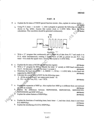5a.
b.
10ES42
PART _ B
Explain the bit status of TMOD special function resister. Also, explain its various modes. -sri
(0s Mp{i}
Using P1.5, timer - 1 in mode - 1, write a program to generate the following wave&rftqhs
shown in Fig. Q5O). Assume that system clock is 11.0592 MHz. Show $qffi"flelay
calculations. This waveform should be generated continuously. r*t-(fb vrarks)
1,ns
ck
Fig.Qs(b) **/
c. Write a 'C' program that continuously gets affih bit of data from P1.7 and sends it to
P1.0, while simultaneously creating a sqr4am$&ave of 200 ps period on pin P2.5. Use
timer- 0 to create the square wave. Assunle"thht crystal is 11 .0592}/rHa. (05 Marks)
flu
,. i" 'i*"'
6 a. Explain the bit status of SCON {i*H function register. (0s Marks)
b. Write a'C' program for 805*hxlo-%nsfer the letter 'A' serially at 4800 baud .oriin.rously.
Use 8 - bit data and I stopp{(.Use timer 1 in mode 2. (05 Marks)
c. Determine the baud rate_,i{S*Il: -2, SMOD: 1, XTAL: l1 .0592MHz.Is this baud rate
supported by IBM PCSh* (05 Marks)
d. Calculate the contr#*b$rd of 8255 for the following cases :
i) All the port-ffiF-and C are output ports (mode - 0)
ii) PA : in,.tB#'out, PCL : out : PCH. (0S Marks)
#hd#i& '!r,
7 a. nxgffie expansion of MSP pc. Also explain how MSP pc is different from conventional
. t+grWh an example. (08 Marks)
b..-,#xblain the differences between MSP430XXX, MSP430F2XX, MSP430X3XX,
*,*''3.,-tMSP430x4xX and MSP 430X pcs. (08 Marks)
*&"
* Explain the salient features ofMSP430pc. (04 Marks)
-.-,-*#fr:*.
*
'r.,i,h#l'r 8 a. Explain the functions of watchdog timer, basic timer -..*ai.i
B in MSP430pc.
b. Explain ttre interfacing of LCD to MSP430pc.
1, real time clock, timer A and timer
(10 Marks)
(10 Marks)
rl. ,1. * ,( ,F
2 of 2
 