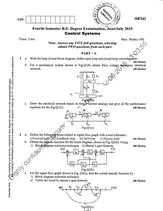 USN 108s43
Fourth Semester B.E. Degree Examination, Jliire/July 201,5
Gontrol Systems
Time: 3 hrs. Max. Marks:100
Note: Answer any FIW full questions, selecting ,u #,,
atleast TWo questions from each parl
{,*::p,f;#-*
PARr-A ^(J(d:'
$ t a. With the help of neat block diagram, define open loop and closed loop contro@m.
E b. For a mechanical system shown in Fig.Qt(b) obtain force *ttng"-eqhg*rt5##l}
E nemork. ;At 108lr"r*ry"{.4e
.qu
tu4*
E K# :fiH *,*l j*" *u. ffi-C)
J:
.<
+_ I t{! f--, F
E f risqp*y
g.g c. Draw the electrical network based on torgullurrent analogy and give all the performance
.E b'?l l*" Y"3 ffids rr . h#
s= llr_._ Yf*^'i lt I l-'c-Wyi
Eo
-o ..'
-^ il
S,ii
-l
I I UB"'=+ lr ll I I
8s
-'E
BS
bU
(€o
OE ir
!p q *h(trt6#r'€16 .dq
.r1 lr P.qL 
;€ t%"G! -t 'q. 'i&'
E .- tr-- ',aM
B f 2 a. Define the follory#&4-.r*s related to signal flow graph with aneatschematic :
E : i) Fonvard patffi Feedback loop iiil s*trloop- iv) Source nodeE ; !, r orward pgtl'1.)t1t) teedbac!( Ioop lu) Sett Ioop !v) Source !!ode, (04 Mad$)
3 B b. Obtain th9 gfofer function for the block diagram, shown in Fig .Q2(b). Using :
H I i) Blogf,iliJgram reduction technique ii) Mason's gain forrnula. (08 Markg
B€ .crS 8(9
^ l'f-1,,n rr1 A r.-'r !(t)i:.= ;ttu+'
0) E { Sdr
B U ,r&'s*dar: tE 6. 3*
E 'H '{". 's,l.e-*l
ad E _*tt"'h."
l+ () .:#{.+. '{.
t E **l***ht= & *-
bD e ,f,* -3-d
tr b0 4..).- F .. '++Sc
4
lg '= n r,." ?EE +'*""h t:J l
"r
E H ---,4J% Fig.e2(b)5 $i .,*"4.r s
6 : #%'% o For the signal flow graph shown in Fig. Q2(c), find the overall tansfer function by :--
h%. $h v.
La'Yrrraa 'a&rrj| S
A "Eau ,,+r : nl , r. 1 ,. , t
;rl DrEu.rr uuw Br4pu suuwu ut f tg. vz({.r,r, ulrq ulg oyElau uaJlsler Iuncuon oy:
?$ " i) Block diagram reduction technique
:= ii) Verift the result by mason's gain forrnula. (08 Mar*i)c.)
z
Fig.Q2(c)
1 nf )
tsa-
Fig.Ql (c)
Fig.Q2(b)
 